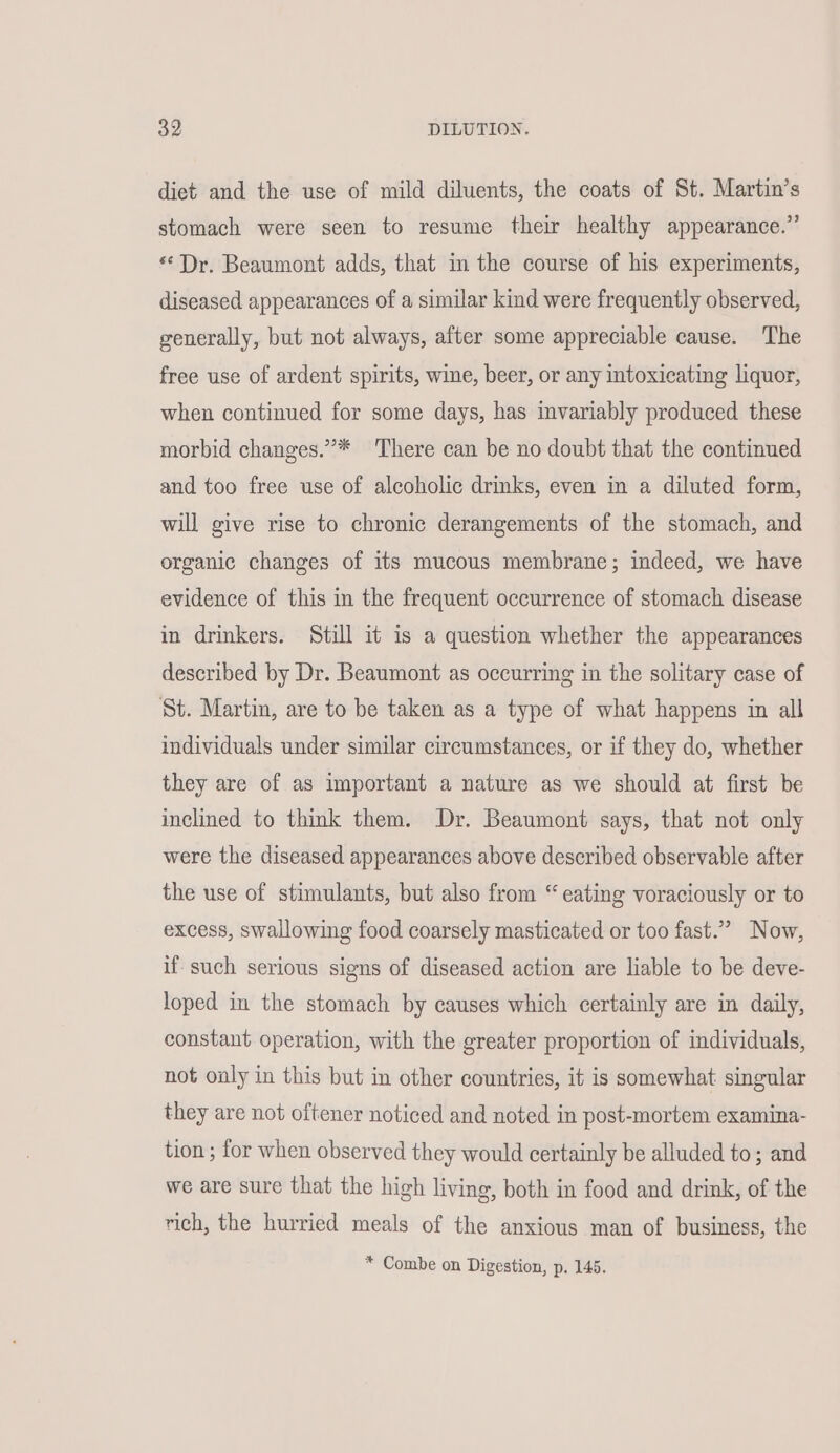 diet and the use of mild diluents, the coats of St. Martin’s stomach were seen to resume their healthy appearance.” “Dr. Beaumont adds, that in the course of his experiments, diseased appearances of a similar kind were frequently observed, generally, but not always, after some appreciable cause. The free use of ardent spirits, wine, beer, or any intoxicating liquor, when continued for some days, has invariably produced these morbid changes.”’* There can be no doubt that the continued and too free use of alcoholic drinks, even in a diluted form, will give rise to chronic derangements of the stomach, and organic changes of its mucous membrane; indeed, we have evidence of this in the frequent occurrence of stomach disease in drinkers. Still it is a question whether the appearances described by Dr. Beaumont as occurring in the solitary case of St. Martin, are to be taken as a type of what happens in all individuals under similar circumstances, or if they do, whether they are of as important a nature as we should at first be inclined to think them. Dr. Beaumont says, that not only were the diseased appearances above described observable after the use of stimulants, but also from “ eating voraciously or to excess, swallowing food coarsely masticated or too fast.” Now, if such serious signs of diseased action are liable to be deve- loped in the stomach by causes which certainly are in daily, constant operation, with the greater proportion of individuals, not oaly in this but in other countries, it is somewhat singular they are not oftener noticed and noted in post-mortem examina- tion ; for when observed they would certainly be alluded to; and we are sure that the high living, both in food and drink, of the rich, the hurried meals of the anxious man of business, the * Combe on Digestion, p. 145.