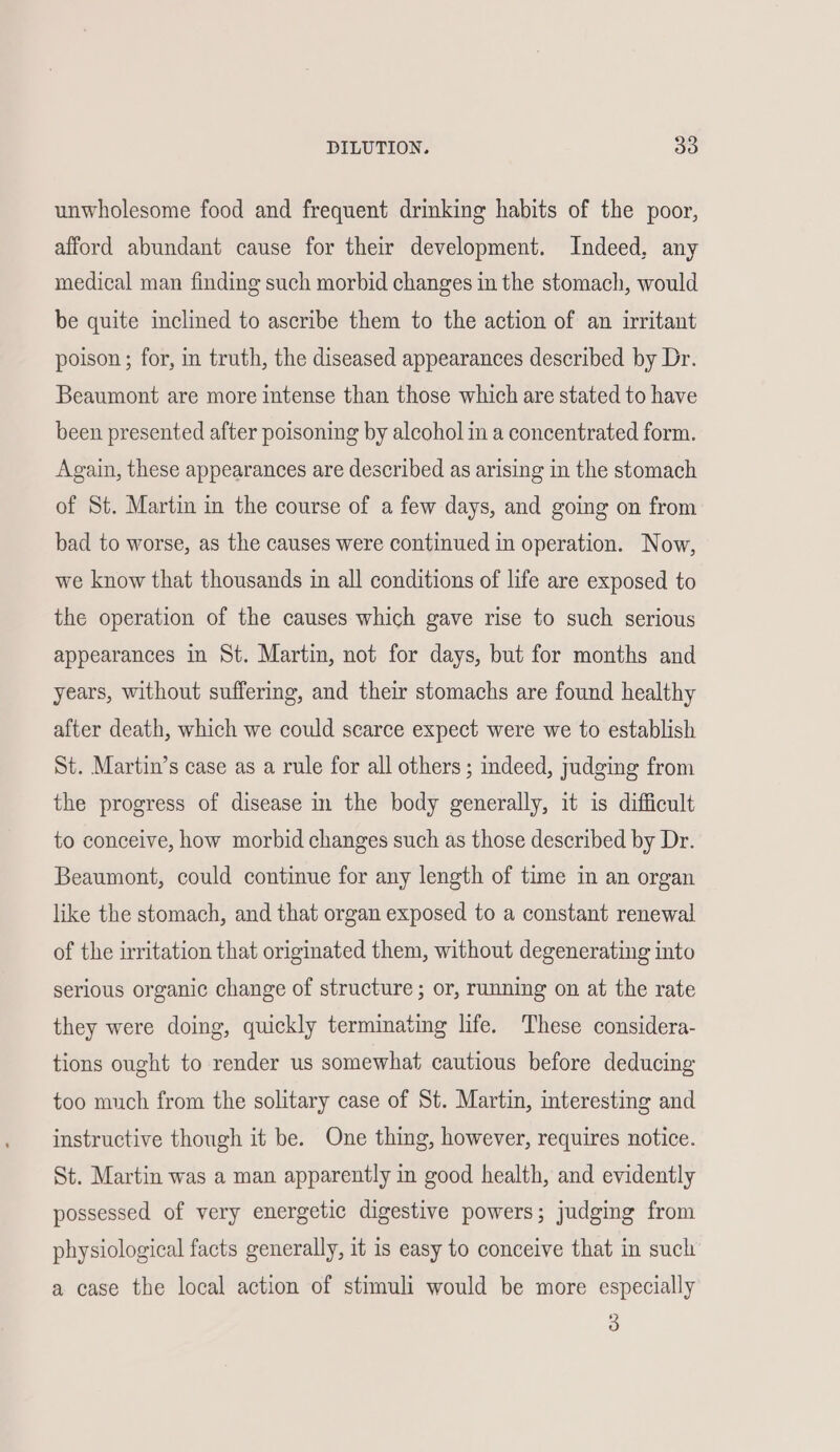 unwholesome food and frequent drinking habits of the poor, afford abundant cause for their development. Indeed, any medical man finding such morbid changes in the stomach, would be quite inclined to ascribe them to the action of an irritant poison ; for, in truth, the diseased appearances described by Dr. Beaumont are more intense than those which are stated to have been presented after poisoning by alcohol in a concentrated form. Again, these appearances are described as arising in the stomach of St. Martin in the course of a few days, and going on from bad to worse, as the causes were continued in operation. Now, we know that thousands in all conditions of life are exposed to the operation of the causes which gave rise to such serious appearances in St. Martin, not for days, but for months and years, without suffering, and their stomachs are found healthy after death, which we could scarce expect were we to establish St. Martin’s case as a rule for all others; indeed, judging from the progress of disease in the body generally, it is difficult to conceive, how morbid changes such as those described by Dr. Beaumont, could continue for any length of time in an organ like the stomach, and that organ exposed to a constant renewal of the irritation that originated them, without degenerating into serious organic change of structure ; or, running on at the rate they were doing, quickly terminating life. These considera- tions ought to render us somewhat cautious before deducing too much from the solitary case of St. Martin, interesting and instructive though it be. One thing, however, requires notice. St. Martin was a man apparently in good health, and evidently possessed of very energetic digestive powers; judging from physiological facts generally, it is easy to conceive that in such a case the local action of stimuli would be more especially 3