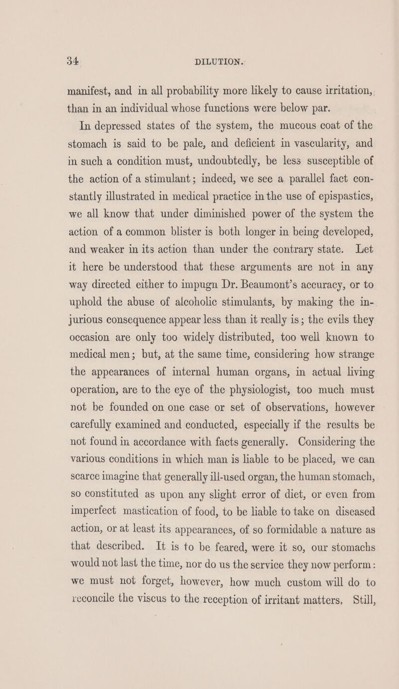 manifest, and in all probability more likely to cause irritation, than in an individual whose functions were below par. In depressed states of the system, the mucous coat of the stomach is said to be pale, and deficient in vascularity, and in such a condition must, undoubtedly, be less susceptible of the action of a stimulant; indeed, we see a parallel fact con- stantly illustrated in medical practice in the use of epispastics, we all know that under diminished power of the system the action of a common blister is both longer in being developed, and weaker in its action than under the contrary state. Let it here be understood that these arguments are not in any way directed either to impugn Dr. Beaumont’s accuracy, or to uphold the abuse of alcoholic stimulants, by making the in- jurious consequence appear less than it really is; the evils they occasion are only too widely distributed, too well known to medical men; but, at the same time, considering how strange the appearances of internal human organs, in actual living operation, are to the eye of the physiologist, too much must not be founded on one case or set of observations, however carefully examined and conducted, especially if the results be not found in accordance with facts generally. Considering the various conditions in which man is liable to be placed, we can scarce imagine that generally ill-used organ, the human stomach, so constituted as upon any slight error of diet, or even from imperfect mastication of food, to be liable to take on diseased action, or at least its appearances, of so formidable a nature as that described. It is to be feared, were it so, our stomachs would not last the time, nor do us the service they now perform: we must not forget, however, how much custom will do to reconcile the viscus to the reception of irritant matters, Still,