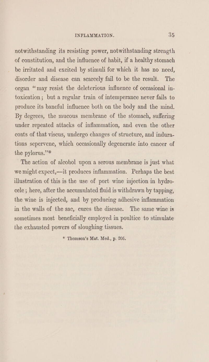notwithstanding its resisting power, notwithstanding strength of constitution, and the influence of habit, if a healthy stomach be irritated and excited by stimuli for which it has no need, disorder and disease can scarcely fail to be the result. The organ “may resist the deleterious influence of occasional in- toxication; but a regular train of intemperance never fails to produce its baneful influence both on the body and the mind. By degrees, the mucous membrane of the stomach, suffering under repeated attacks of inflammation, and even the other coats of that viscus, undergo changes of structure, and indura- tions sepervene, which occasionally degenerate into cancer of the pylorus.”* The action of alcohol upon a serous membrane is just what we might expect,—it produces inflammation. Perhaps the best illustration of this is the use of port wine injection in hydro- cele ; here, after the accumulated fluid is withdrawn by tapping, the wine is injected, and by producing adhesive inflammation in the walls of the sac, cures the disease. The same wine is sometimes most beneficially employed in poultice to stimulate the exhausted powers of sloughing tissues.