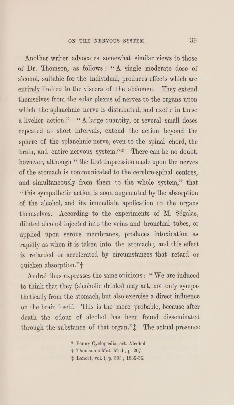 Another writer advocates somewhat similar views to those of Dr. Thomson, as follows: “A single moderate dose of alcohol, suitable for the individual, produces effects which are entirely limited to the viscera of the abdomen. They extend themselves from the solar plexus of nerves to the organs upon which the splanchnic nerve is distributed, and excite in these a livelier action.” “A large quantity, or several small doses repeated at short intervals, extend the action beyond the sphere of the splanchnic nerve, even to the spinal chord, the brain, and entire nervous system.”* There can be no doubt, however, although “the first impression made upon the nerves of the stomach is communicated to the cerebro-spinal centres, and simultaneously from them to the whole system,” that “this sympathetic action is soon augmented by the absorption of the alcohol, and its immediate application to the organs themselves. According to the experiments of M. Ségalas, diluted alcohol injected into the veins and bronchial tubes, or applied upon serous membranes, produces intoxication as rapidly as when it is taken into the stomach; and this effect is retarded or accelerated by circumstances that retard or quicken absorption.” > Andral thus expresses the same opinions: “ We are induced to think that they (alcoholic drinks) may act, not only sympa- thetically from the stomach, but also exercise a direct influence on the brain itself. This is the more probable, because after death the odour of alcohol has been found disseminated through the substance of that organ.”{ The actual presence * Penny Cyclopedia, art. Alcohol. + Thomson’s Mat. Med., p. 207. t Lancet, vol. i, p. 395 ; 1835-36.