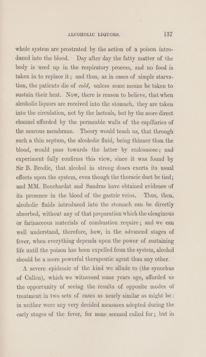 whole system are prostrated by the action of a poison intro- duced into the blood. Day after day the fatty matter of the body is used up in the respiratory process, and no food is taken in to replace it; and thus, as in cases of simple starva- tion, the patients die of cold, unless some means be taken to sustain their heat. Now, there is reason to believe, that when alcoholic liquors are received into the stomach, they are taken into the circulation, not by the lacteals, but by the more direct channel afforded by the permeable walls of the capillaries of the mucous membrane. Theory would teach us, that through such a thin septum, the alcoholic fluid, bemg thinner than the blood, would pass towards the latter by endosmose; and experiment fully confirms this view, since it was found by Sir B. Brodie, that alcohol in strong doses exerts its usual effects upon the system, even though the thoracic duct be tied; and MM. Bouchardat and Sandras have obtained evidence of its presence in the blood of the gastric veins. Thus, then, alcoholic fluids introduced into the stomach can be directly absorbed, without any of that preparation which the oleaginous or farinaceous materials of combustion require; and we can well understand, therefore, how, in the advanced stages of fever, when everything depends upon the power of sustaining life until the poison has been expelled from the system, alcohol should be a more powerful therapeutic agent than any other. A severe epidemic of the kind we allude to (the synochus of Cullen), which we witnessed some years ago, afforded us the opportunity of seemg the results of opposite modes of treatment in two sets of cases as nearly similar as might be: in neither were any very decided measures adopted during the early stages of the fever, for none seemed called for; but in