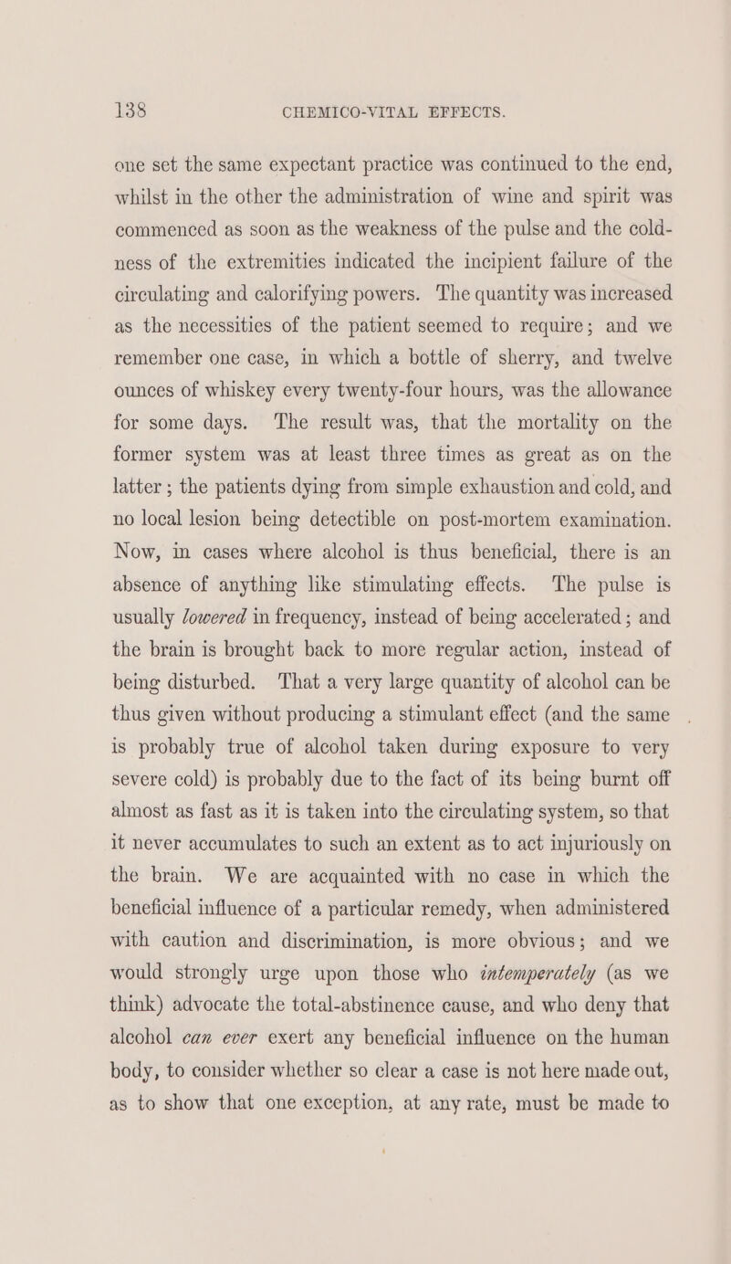 one set the same expectant practice was continued to the end, whilst in the other the administration of wine and spirit was commenced as soon as the weakness of the pulse and the cold- ness of the extremities indicated the incipient failure of the circulating and calorifying powers. The quantity was increased as the necessities of the patient seemed to require; and we remember one case, in which a bottle of sherry, and twelve ounces of whiskey every twenty-four hours, was the allowance for some days. The result was, that the mortality on the former system was at least three times as great as on the latter ; the patients dying from simple exhaustion and cold, and no local lesion being detectible on post-mortem examination. Now, im cases where alcohol is thus beneficial, there is an absence of anything like stimulating effects. The pulse is usually /owered in frequency, instead of being accelerated ; and the brain is brought back to more regular action, instead of being disturbed. That a very large quantity of alcohol can be thus given without producing a stimulant effect (and the same is probably true of alcohol taken during exposure to very severe cold) is probably due to the fact of its being burnt off almost as fast as it is taken into the circulating system, so that it never accumulates to such an extent as to act injuriously on the brain. We are acquainted with no case in which the beneficial influence of a particular remedy, when administered with caution and discrimination, is more obvious; and we would strongly urge upon those who datemperately (as we think) advocate the total-abstinence cause, and who deny that alcohol can ever exert any beneficial influence on the human body, to consider whether so clear a case is not here made out, as to show that one exception, at any rate, must be made to
