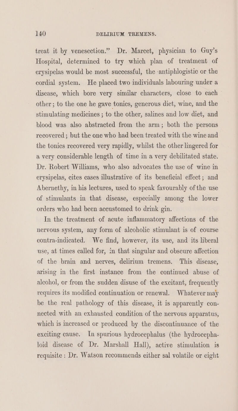 treat it by venesection.” Dr. Marcet, physician to Guy’s Hospital, determined to try which plan of treatment of erysipelas would be most successful, the antiphlogistic or the cordial system. He placed two individuals labouring under a disease, which bore very similar characters, close to each other ; to the one he gave tonics, generous diet, wine, and the stimulating medicines ; to the other, salines and low diet, and blood was also abstracted from the arm; both the persons recovered; but the one who had been treated with the wine and the tonics recovered very rapidly, whilst the other lingered for a very considerable length of time in a very debilitated state. Dr. Robert Williams, who also advocates the use of wine in erysipelas, cites cases illustrative of its beneficial effect; and Abernethy, in his lectures, used to speak favourably of the use of stimulants in that disease, especially among the lower orders who had been accustomed to drink gin. In the treatment of acute inflammatory affections of the nervous system, any form of alcoholic stimulant is of course contra-indicated. We find, however, its use, and its liberal use, at times called for, in that singular and obscure affection of the brain and nerves, delirium tremens. This disease, arising in the first instance from the continued abuse of alcohol, or from the sudden disuse of the excitant, frequently requires its modified continuation or renewal. Whatever may be the real pathology of this disease, it is apparently con- nected with an exhausted condition of the nervous apparatus, which is increased or produced by the discontinuance of the exciting cause. In spurious hydrocephalus (the hydrocepha- loid disease of Dr. Marshall Hall), active stimulation is requisite : Dr. Watson recommends either sal volatile or eight