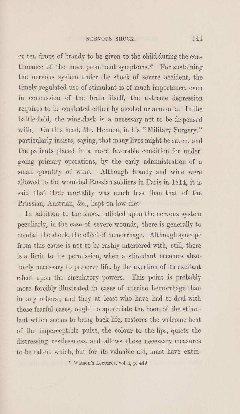 or ten drops of brandy to be given to the child during the con- tinuance of the more prominent symptoms.* For sustaining the nervous system under the shock of severe accident, the timely regulated use of stimulant is of much importance, even in concussion of the brain itself, the extreme depression requires to be combated either by alcohol or ammonia. Inthe battle-field, the wine-flask is a necessary not to be dispensed with, On this head, Mr. Hennen, in his “ Military Surgery,” particularly insists, saying, that many lives might be saved, and the patients placed in a more favorable condition for under- going primary operations, by the early administration of a small quantity of wie. Although brandy and wine were allowed to the wounded Russian soldiers in Paris in 1814, it is said that their mortality was much less than that of the Prussian, Austrian, &c., kept on low diet In addition to the shock inflicted upon the nervous system peculiarly, in the case of severe wounds, there is generally to combat the shock, the effect of hemorrhage. Although syncope from this cause is not to be rashly interfered with, still, there is a limit to its permission, when a stimulant becomes abso- lutely necessary to preserve life, by the exertion of its excitant effect upon the circulatory powers. This point is probably more forcibly illustrated in cases of uterine hemorrhage than in any others; and they at least who have had to deal with those fearful cases, ought to appreciate the boon of the stimu- lant which seems to bring back life, restores the welcome beat of the imperceptible pulse, the colour to the lips, quiets the distressing restlessness, and allows those necessary measures to be taken, which, but for its valuable aid, must have extin- * Watson’s Lectures, vol. i, p. 449.