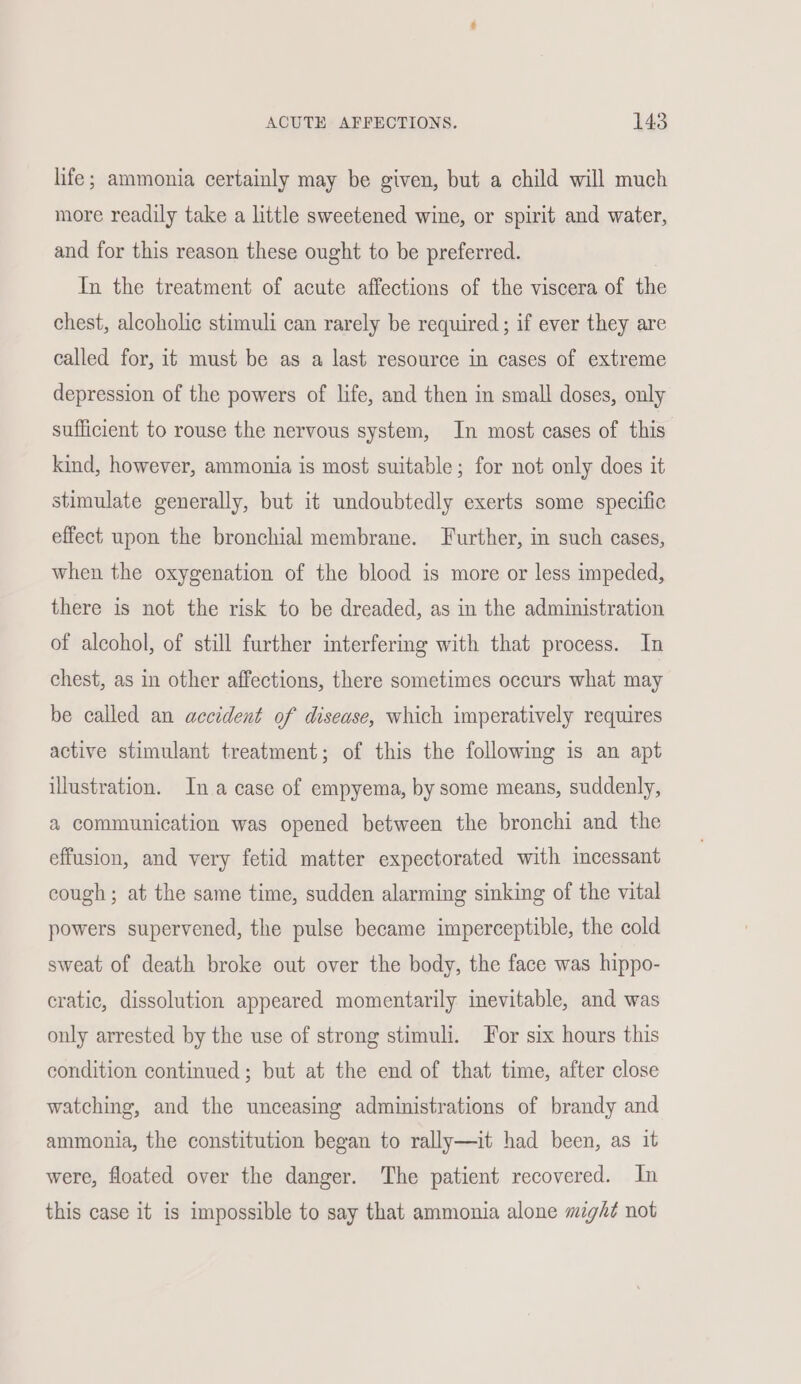 life; ammonia certainly may be given, but a child will much more readily take a little sweetened wine, or spirit and water, and for this reason these ought to be preferred. In the treatment of acute affections of the viscera of the chest, alcoholic stimuli can rarely be required ; if ever they are called for, it must be as a last resource in cases of extreme depression of the powers of life, and then in small doses, only sufficient to rouse the nervous system, In most cases of this kind, however, ammonia is most suitable; for not only does it stimulate generally, but it undoubtedly exerts some specific effect upon the bronchial membrane. Further, in such cases, when the oxygenation of the blood is more or less impeded, there is not the risk to be dreaded, as in the administration of alcohol, of still further interfering with that process. In chest, as in other affections, there sometimes occurs what may be called an accident of disease, which imperatively requires active stimulant treatment; of this the following is an apt illustration. In a case of empyema, by some means, suddenly, a communication was opened between the bronchi and the effusion, and very fetid matter expectorated with incessant cough; at the same time, sudden alarming sinking of the vital powers supervened, the pulse became imperceptible, the cold sweat of death broke out over the body, the face was hippo- cratic, dissolution appeared momentarily inevitable, and was only arrested by the use of strong stimuli. For six hours this condition continued; but at the end of that time, after close watching, and the unceasing administrations of brandy and ammonia, the constitution began to rally—it had been, as it were, floated over the danger. The patient recovered. In this case it is impossible to say that ammonia alone migh? not