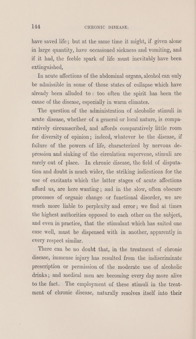have saved life; but at the same time it might, if given alone in large quantity, have occasioned sickness and vomiting, and if it had, the feeble spark of life must inevitably have been extinguished, In acute affections of the abdominal organs, alcohol can only be admissible in some of those states of collapse which have already been alluded to: too often the spirit has been the cause of the disease, especially in warm climates. The question of the administration of alcoholic stimuli in acute disease, whether of a general or local nature, is compa- ratively circumscribed, and affords comparatively little room for diversity of opinion; indeed, whatever be the disease, if failure of the powers of life, characterized by nervous de- pression and sinking of the circulation supervene, stimuli are rarely out of place. In chronic disease, the field of disputa- tion and doubt is much wider, the striking indications for the use of excitants which the latter stages of acute affections afford us, are here wanting; and in the slow, often obscure processes of organic change or functional disorder, we are much more liable to perplexity and error; we find at times the highest authorities opposed to each other on the subject, and even in practice, that the stimulant which has suited one case well, must be dispensed with in another, apparently in every respect similar. There can be no doubt that, in the treatment of chronie disease, immense injury has resulted from the indiscriminate prescription or permission of the moderate use of alcoholic drinks ; and medical men are becoming every day more alive to the fact. The employment of these stimuli in the treat- ment of chronic disease, naturally resolves itself into their