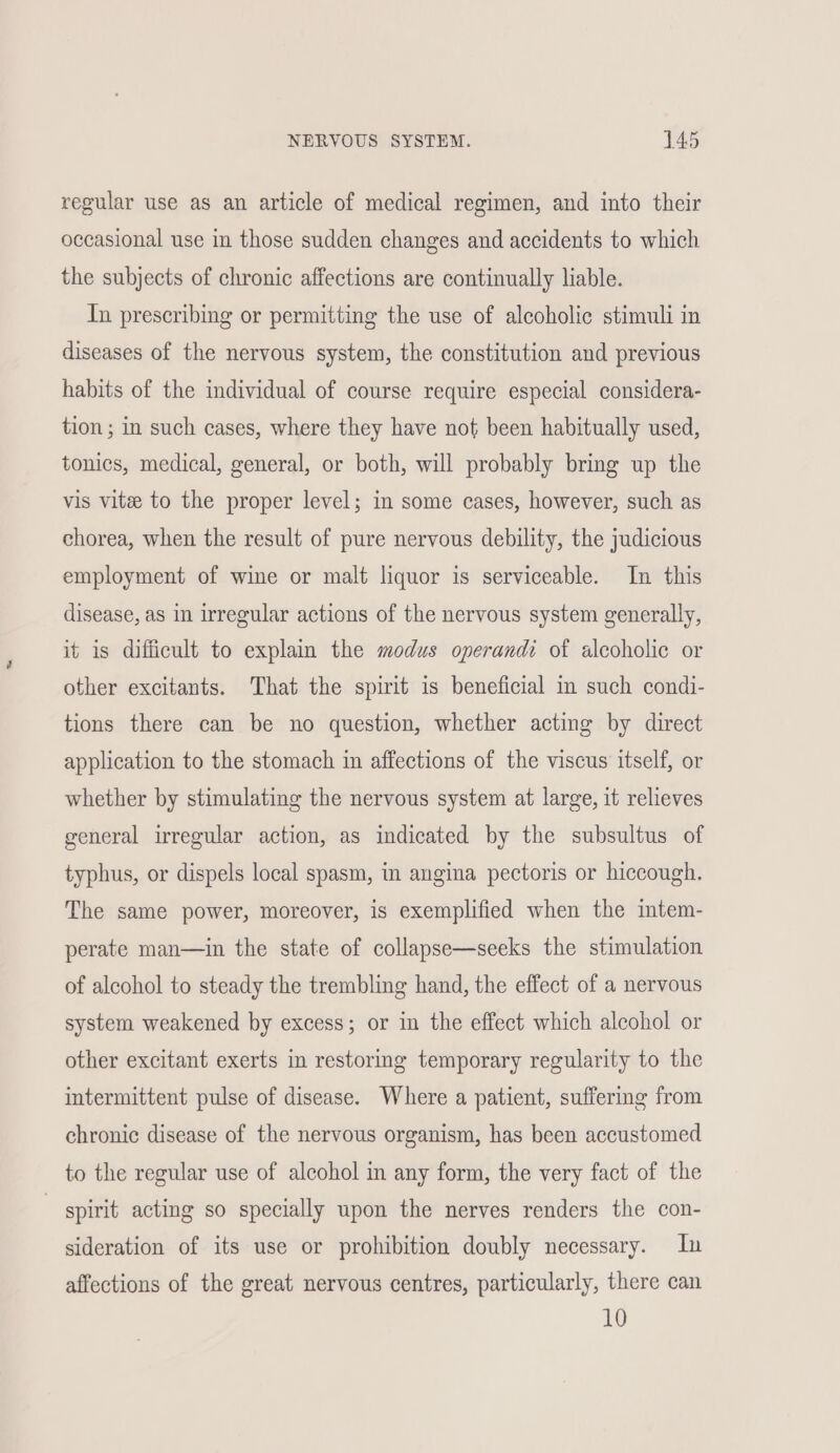 regular use as an article of medical regimen, and into their occasional use in those sudden changes and accidents to which the subjects of chronic affections are continually liable. In prescribing or permitting the use of alcoholic stimuli in diseases of the nervous system, the constitution and previous habits of the individual of course require especial considera- tion ; in such cases, where they have not been habitually used, tonics, medical, general, or both, will probably bring up the vis vite to the proper level; in some cases, however, such as chorea, when the result of pure nervous debility, the judicious employment of wine or malt liquor is serviceable. In this disease, as in irregular actions of the nervous system generally, it is difficult to explain the modus operandi of alcoholic or other excitants. That the spirit is beneficial mm such condi- tions there can be no question, whether acting by direct application to the stomach in affections of the viscus itself, or whether by stimulating the nervous system at large, it relieves general irregular action, as indicated by the subsultus of typhus, or dispels local spasm, in angina pectoris or hiccough. The same power, moreover, is exemplified when the intem- perate man—in the state of collapse—seeks the stimulation of alcohol to steady the trembling hand, the effect of a nervous system weakened by excess; or in the effect which alcohol or other excitant exerts in restoring temporary regularity to the intermittent pulse of disease. Where a patient, suffermg from chronic disease of the nervous organism, has been accustomed to the regular use of alcohol in any form, the very fact of the | spirit acting so specially upon the nerves renders the con- sideration of its use or prohibition doubly necessary. In affections of the great nervous centres, particularly, there can 10