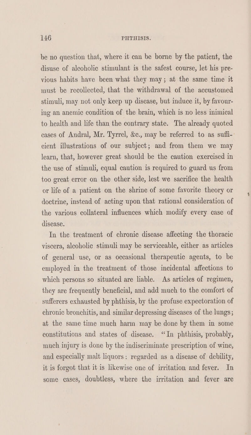 be no question that, where it can be borne by the patient, the disuse of alcoholic stimulant is the safest course, let his pre- vious habits have been what they may; at the same time it vaust be recollected, that the withdrawal of the accustomed stimuli, may not only keep up disease, but induce it, by favour- ing an anemic condition of the brain, which is no less inimical to health and life than the contrary state. The already quoted cases of Andral, Mr. Tyrrel, &c., may be referred to as suffi-' cient illustrations of our subject; and from them we may learn, that, however great should be the caution exercised in the use of stimuli, equal caution is required to guard us from too great error on the other side, lest we sacrifice the health or life of a patient on the shrine of some favorite theory or doctrine, instead of acting upon that rational consideration of the various collateral influences which modify every case of disease. In the treatment of chronic disease affecting the thoracic viscera, alcoholic stimuli may be serviceable, either as articles of general use, or as occasional therapeutic agents, to be employed in the treatment of those incidental affections to which persons so situated are liable. As articles of regimen, they are frequently beneficial, and add much to the comfort of sufferers exhausted by phthisis, by the profuse expectoration of chronic bronchitis, and similar depressing diseases of the lungs; at the same time much harm may be done by them in some constitutions and states of disease. ‘In phthisis, probably, much injury is done by the indiscriminate prescription of wine, and especially malt liquors: regarded as a disease of debility, it is forgot that it is likewise one of irritation and fever. In some cases, doubtless, where the irritation and fever are