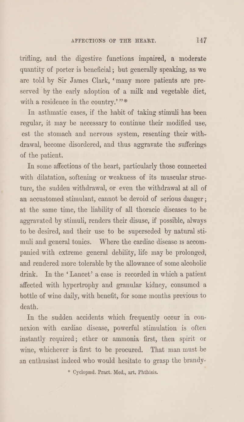 trifling, and the digestive functions impaired, a moderate quantity of porter is beneficial; but generally speaking, as we are told by Sir James Clark, ‘many more patients are pre- served by the early adoption of a milk and vegetable diet, with a residence in the country.’ ”* In asthmatic cases, if the habit of taking stimuli has been regular, it may be necessary to continue their modified use, est the stomach and nervous system, resenting their with- drawal, become disordered, and thus aggravate the sufferings of the patient. In some affections of the heart, particularly those connected with dilatation, softening or weakness of its muscular struc- ture, the sudden withdrawal, or even the withdrawal at all of an accustomed stimulant, cannot be devoid of serious danger ; at the same time, the liability of all thoracic diseases to be ageravated by stimuli, renders their disuse, if possible, always to be desired, and their use to be superseded by natural sti- muli and general tonics. Where the cardiac disease 1s accom- panied with extreme general debility, life may be prolonged, and rendered more tolerable by the allowance of some alcoholic drink. In the ‘ Lancet’ a case is recorded in which a patient affected with hypertrophy and granular kidney, consumed a bottle of wine daily, with benefit, for some months previous to death. In the sudden accidents which frequently occur in con- nexion with cardiac disease, powerful stimulation is often instantly required; ether or ammonia first, then spirit or wine, whichever is first to be procured. That man must be an enthusiast indeed who would hesitate to grasp the brandy- * Cycloped, Pract. Med, art, Phthisis.
