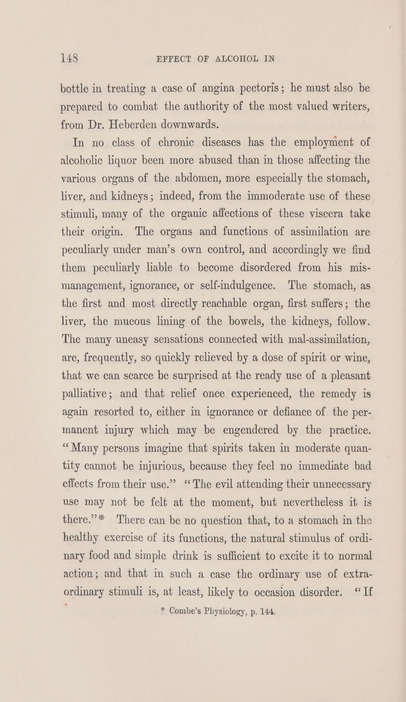bottle in treating a case of angina pectoris; he must also be prepared to combat the authority of the most valued writers, from Dr. Heberden downwards. In no class of chronic diseases has the employment of alcoholic liquor been more abused than in those affecting the various organs of the abdomen, more especially the stomach, liver, and kidneys; imdeed, from the immoderate use of these stimuli, many of the organic affections of these viscera take their origin. The organs and functions of assimilation are peculiarly under man’s own control, and accordingly we find them peculiarly liable to become disordered from his mis- management, ignorance, or self-indulgence. The stomach, as the first and most directly reachable organ, first suffers; the liver, the mucous lining of the bowels, the kidneys, follow. The many uneasy sensations connected with mal-assimilation, are, frequently, so quickly relieved by a dose of spirit or wine, that we can scarce be surprised at the ready use of a pleasant palliative; and that relief once experienced, the remedy is again resorted to, either in ignorance or defiance of the per- manent injury which may be engendered by the practice. “‘Many persons imagine that spirits taken in moderate quan- tity cannot be injurious, because they feel no immediate bad effects from their use.” ‘The evil attending their unnecessary use may not be felt at the moment, but nevertheless it is there.”* There can be no question that, to a stomach in the healthy exercise of its functions, the natural stimulus of ordi- nary food and simple drink is sufficient to excite it to normal action; and that in such a case the ordinary use of extra- ordinary stimuli is, at least, likely to occasion disorder. “If