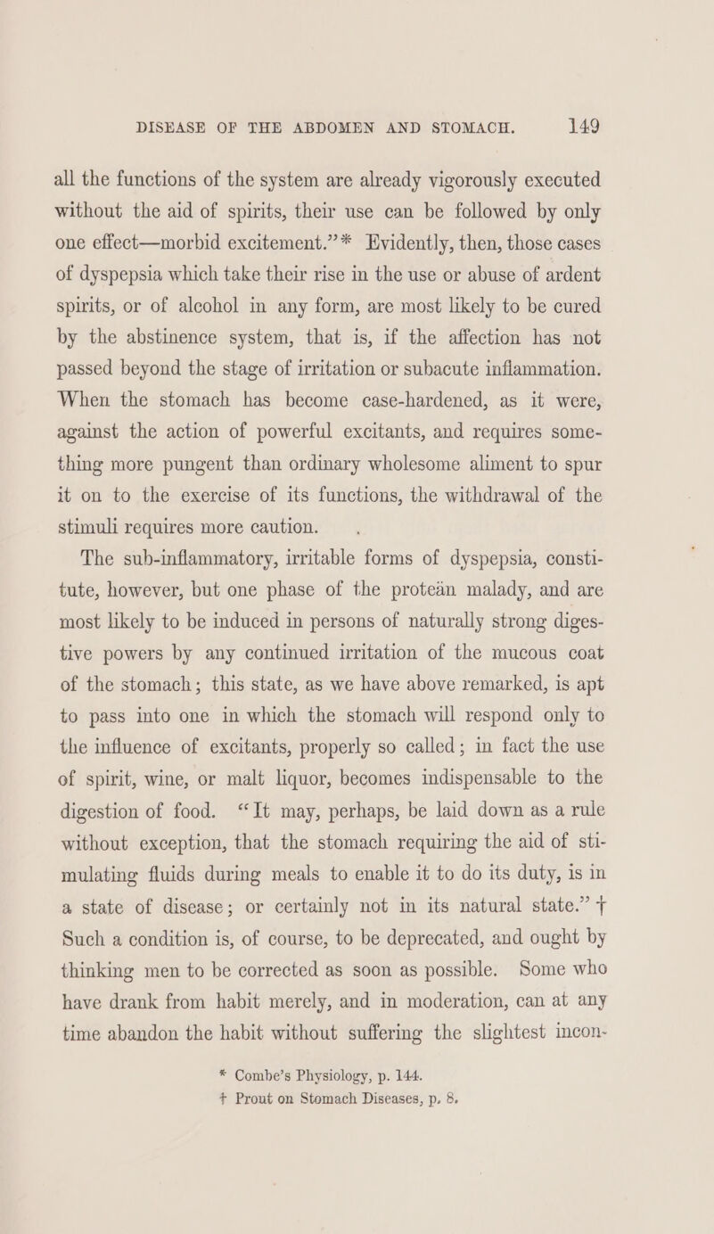 all the functions of the system are already vigorously executed without the aid of spirits, their use can be followed by only one effect—morbid excitement.”* Evidently, then, those cases of dyspepsia which take their rise in the use or abuse of ardent spirits, or of alcohol in any form, are most likely to be cured by the abstinence system, that is, if the affection has not passed beyond the stage of irritation or subacute inflammation. When the stomach has become case-hardened, as it were, against the action of powerful excitants, and requires some- thing more pungent than ordinary wholesome aliment to spur it on to the exercise of its functions, the withdrawal of the stimuli requires more caution. The sub-inflammatory, irritable forms of dyspepsia, consti- tute, however, but one phase of the protean malady, and are most likely to be induced in persons of naturally strong diges- tive powers by any continued irritation of the mucous coat of the stomach; this state, as we have above remarked, is apt to pass into one in which the stomach will respond only to the influence of excitants, properly so called; in fact the use of spirit, wine, or malt liquor, becomes indispensable to the digestion of food. ‘It may, perhaps, be laid down as a rule without exception, that the stomach requiring the aid of sti- mulating fluids during meals to enable it to do its duty, is in a state of disease; or certainly not in its natural state.” + Such a condition is, of course, to be deprecated, and ought by thinking men to be corrected as soon as possible. Some who have drank from habit merely, and in moderation, can at any time abandon the habit without suffering the slightest incon- * Combe’s Physiology, p. 144. + Prout on Stomach Diseases, p. 8.