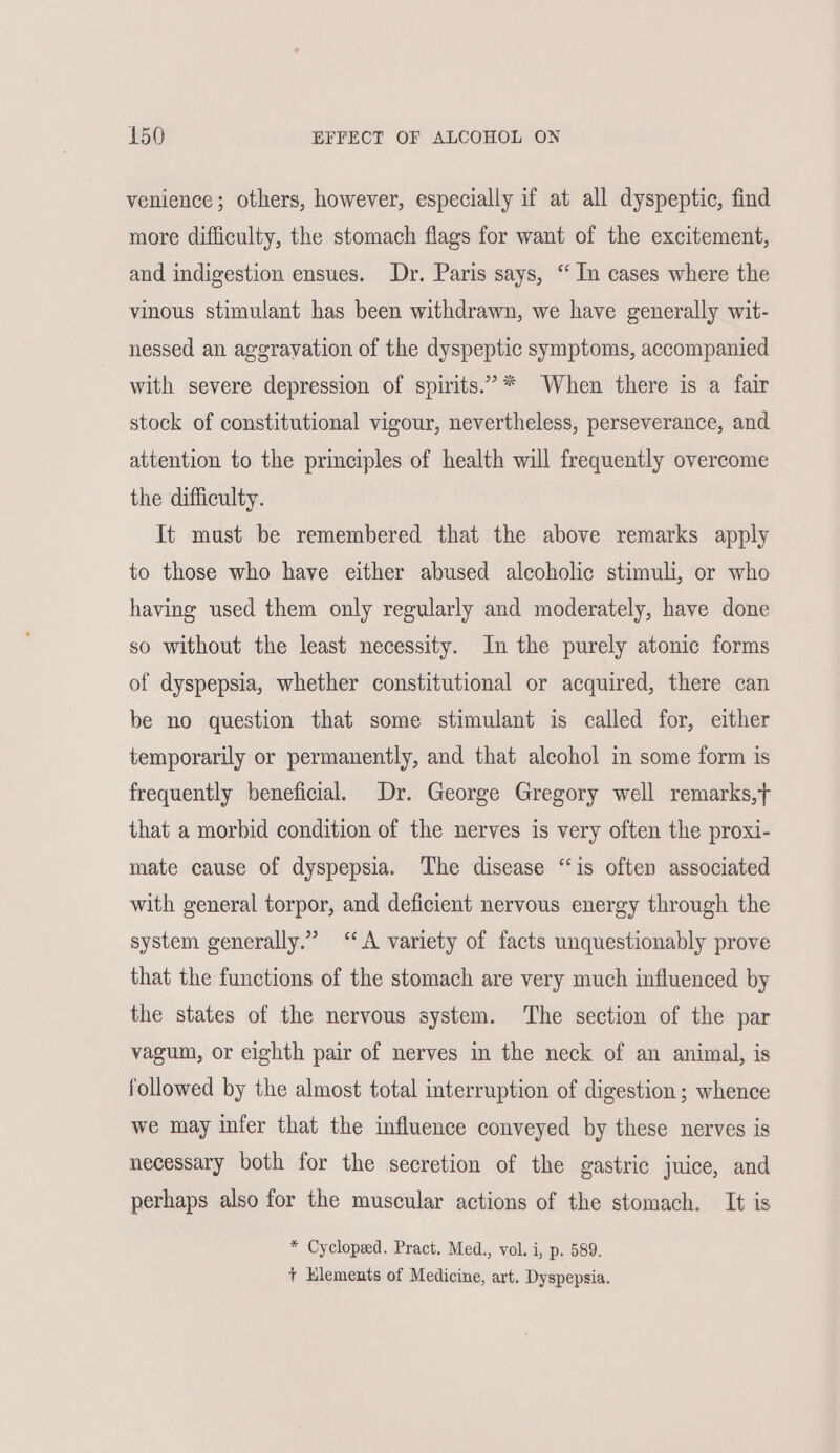 venience; others, however, especially if at all dyspeptic, find more difficulty, the stomach flags for want of the excitement, and indigestion ensues. Dr. Paris says, ‘ In cases where the vinous stimulant has been withdrawn, we have generally wit- nessed an aggravation of the dyspeptic symptoms, accompanied with severe depression of spirits.”* When there is a fair stock of constitutional vigour, nevertheless, perseverance, and attention to the principles of health will frequently overcome the difficulty. It must be remembered that the above remarks apply to those who have either abused alcoholic stimuli, or who having used them only regularly and moderately, have done so without the least necessity. In the purely atonic forms of dyspepsia, whether constitutional or acquired, there can be no question that some stimulant is called for, either temporarily or permanently, and that alcohol in some form is frequently beneficial. Dr. George Gregory well remarks, that a morbid condition of the nerves is very often the proxi- mate cause of dyspepsia. The disease “is often associated with general torpor, and deficient nervous energy through the system generally.” “A variety of facts unquestionably prove that the functions of the stomach are very much influenced by the states of the nervous system. ‘The section of the par vagum, or eighth pair of nerves in the neck of an animal, is followed by the almost total interruption of digestion ; whence we may infer that the influence conveyed by these nerves is necessary both for the secretion of the gastric juice, and perhaps also for the muscular actions of the stomach. It is * Cycloped. Pract. Med., vol. i, p. 589. + Klements of Medicine, art. Dyspepsia.