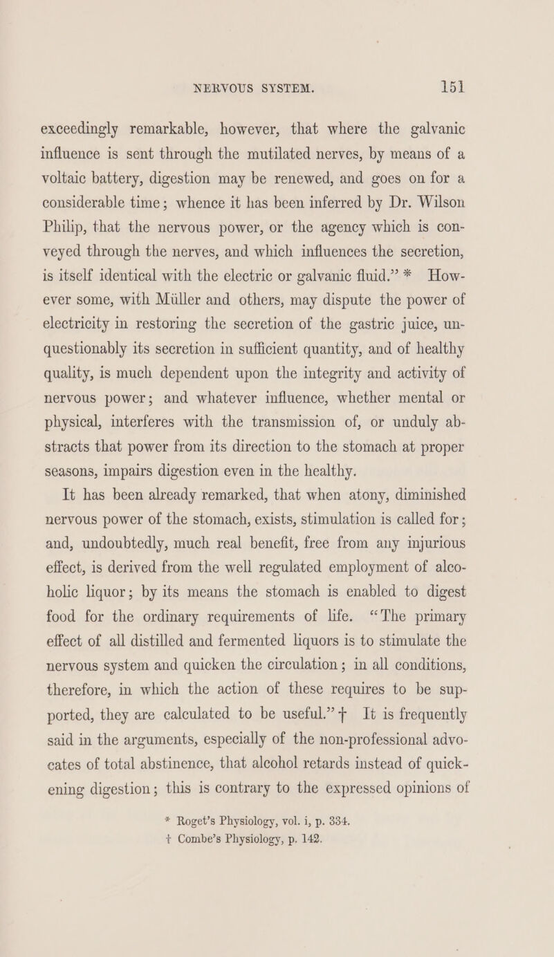 exceedingly remarkable, however, that where the galvanic influence is sent through the mutilated nerves, by means of a voltaic battery, digestion may be renewed, and goes on for a considerable time; whence it has been inferred by Dr. Wilson Philip, that the nervous power, or the agency which is con- veyed through the nerves, and which influences the secretion, is itself identical with the electric or galvanic fluid.’ * How- ever some, with Miller and others, may dispute the power of electricity in restoring the secretion of the gastric juice, un- questionably its secretion in sufficient quantity, and of healthy quality, is much dependent upon the integrity and activity of nervous power; and whatever influence, whether mental or physical, interferes with the transmission of, or unduly ab- stracts that power from its direction to the stomach at proper seasons, impairs digestion even in the healthy. It has been already remarked, that when atony, diminished nervous power of the stomach, exists, stimulation is called for ; and, undoubtedly, much real benefit, free from any injurious effect, is derived from the well regulated employment of alco- holic liquor; by its means the stomach is enabled to digest food for the ordinary requirements of life. “The primary effect of all distilled and fermented liquors is to stimulate the nervous system and quicken the circulation ; in all conditions, therefore, in which the action of these requires to be sup- ported, they are calculated to be useful’ + It is frequently said in the arguments, especially of the non-professional advo- cates of total abstinence, that aleohol retards instead of quick- ening digestion; this is contrary to the expressed opinions of * Roget’s Physiology, vol. i, p. 334. t+ Combe’s Physiology, p, 142.