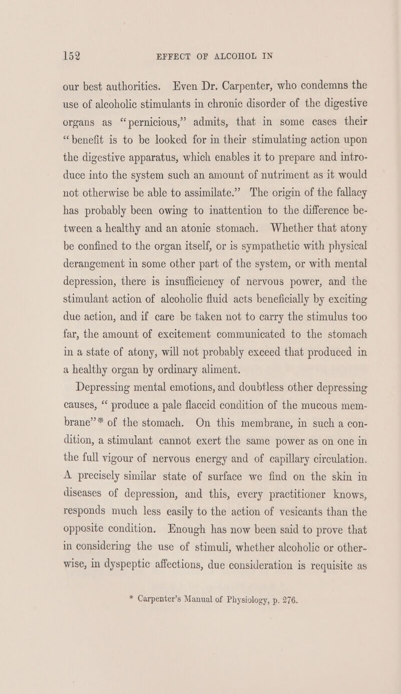 our best authorities. Even Dr. Carpenter, who condemns the use of alcoholic stimulants in chronic disorder of the digestive organs as “pernicious,” admits, that in some cases their “benefit is to be looked for in their stimulating action upon the digestive apparatus, which enables it to prepare and intro- duce into the system such an amount of nutriment as it would not otherwise be able to assimilate.” The origin of the fallacy has probably been owing to inattention to the difference be- tween a healthy and an atonic stomach. Whether that atony be confined to the organ itself, or is sympathetic with physical derangement in some other part of the system, or with mental depression, there is imsufficiency of nervous power, and the stimulant action of alcoholic fluid acts beneficially by exciting due action, and if care be taken not to carry the stimulus too far, the amount of excitement communicated to the stomach in a state of atony, will not probably exceed that produced in a healthy organ by ordinary aliment. Depressing mental emotions, and doubtless other depressing causes, “ produce a pale flaccid condition of the mucous mem- brane”* of the stomach. On this membrane, in such a con- dition, a stimulant cannot exert the same power as on one in the full vigour of nervous energy and of capillary circulation. A precisely similar state of surface we find on the skin in diseases of depression, and this, every practitioner knows, responds much less easily to the action of vesicants than the opposite condition, Enough has now been said to prove that in considering the use of stimuli, whether alcoholic or other- wise, in dyspeptic affections, due consideration is requisite as * Carpenter’s Manual of Physiology, p. 276.