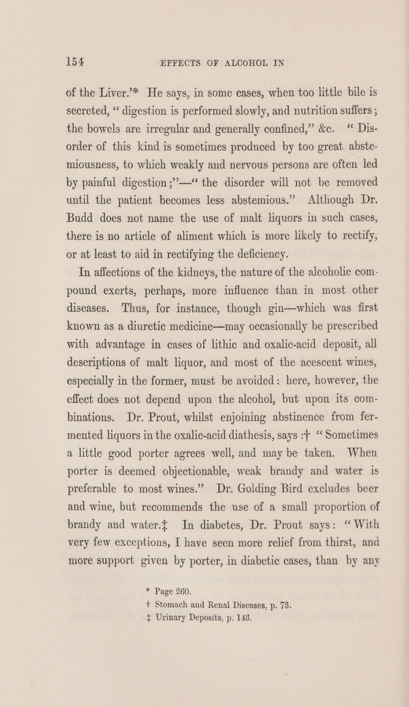 of the Liver.’* He says, in some cases, when too little bile is secreted, “ digestion is performed slowly, and nutrition suffers ; the bowels are irregular and generally confined,” &c. ‘ Dis- order of this kind is sometimes produced by too great. abste- miousness, to which weakly and nervous persons are often led by painful digestion ;’— the disorder will not be removed until the patient becomes less abstemious.” Although Dr. Budd does not name the use of malt liquors in such cases, there is no article of aliment which is more likely to rectify, or at least to aid in rectifying the deficiency. In affections of the kidneys, the nature of the alcoholic com- pound exerts, perhaps, more influence than in most other diseases. Thus, for instance, though gin—which was first known as a diuretic medicine—may occasionally be prescribed with advantage in cases of lithic and oxalic-acid deposit, all descriptions of malt liquor, and most of the acescent wines, especially in the former, must be avoided: here, however, the effect does not depend upon the alcohol, but upon its com- binations. Dr. Prout, whilst enjoining abstinence from fer- mented liquors in the oxalic-acid diathesis, says :f “‘ Sometimes a little good porter agrees well, and may be taken. When porter is deemed objectionable, weak brandy and water is preferable to most wines.” Dr. Golding Bird excludes beer and wine, but recommends the use of a small proportion of brandy and water.t In diabetes, Dr. Prout says: “ With very few exceptions, I have seen more relief from thirst, and more support given by porter, in diabetic cases, than by any * Page 260. + Stomach and Renal Diseases, p. 73. { Urinary Deposits, p. 143.