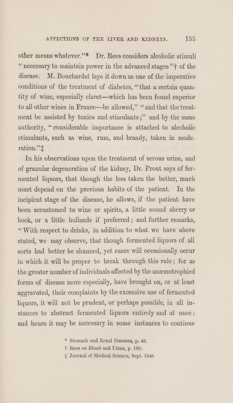 other means whatever.”* Dr. Rees considers alcoholic stimuli “ necessary to maintain power in the advanced stages ”} of the disease. M. Bouchardat lays it down as one of the imperative conditions of the treatment of diabetes, “that a certain quan- tity of wine, especially claret—which has been found superior to all other wines in France—be allowed,” “and that the treat- ment be assisted by tonics and stimulants ;” and by the same authority, “considerable importance is attached to alcoholic stimulants, such as wine, rum, and brandy, taken in mode- ration.” t In his observations upon the treatment of serous urine, and of granular degeneration of the kidney, Dr. Prout says of fer- mented liquors, that though the less taken the better, much must depend on the previous habits of the patient. In the incipient stage of the disease, he allows, if the patient have been accustomed to wine or spirits, a little sound sherry or hock, or a little hollands if preferred; and further remarks, « With respect to drinks, in addition to what we have above stated, we may observe, that though fermented liquors of all sorts had better be shunned, yet cases will occasionally occur in which it will be proper to break through this rule; for as the greater number of individuals affected by the anzemotrophied forms of disease more especially, have brought on, or at least eoravated, their complaints by the excessive use of fermented liquors, it will not be prudent, or perhaps possible, in all in- stances to abstract fermented liquors entirely and at once; and hence it may be necessary in some instances to continue * Stomach and Renal Diseases, p, 43. + Rees on Blood and Urine, p. 180. $ Journal of Medical Science, Sept. 1848.