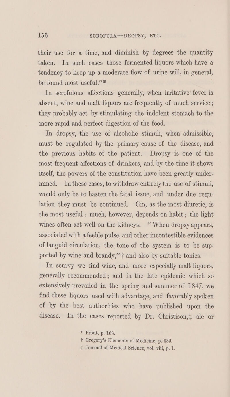their use for a time, and diminish by degrees the quantity taken. In such cases those fermented liquors which have a tendency to keep up a moderate flow of urine will, in general, be found most useful.”* In scrofulous affections generally, when irritative fever is absent, wine and malt liquors are frequently of much service ; they probably act by stimulating the indolent stomach to the more rapid and perfect digestion of the food. In dropsy, the use of alcoholic stimuli, when admissible, must be regulated by the primary cause of the disease, and the previous habits of the patient. Dropsy is one of the most frequent affections of drinkers, and by the time it shows itself, the powers of the constitution have been greatly under- mined. In these cases, to withdraw entirely the use of stimuli, would only be to hasten the fatal issue, and under due regu- lation they must be continued. Gin, as the most diuretic, is the most useful: much, however, depends on habit; the light wines often act well on the kidneys. ‘“ When dropsy appears, associated with a feeble pulse, and other incontestible evidences of languid circulation, the tone of the system is to be sup- ported by wine and brandy,’’} and also by suitable tonics. In scurvy we find wine, and more especially malt liquors, generally recommended; and in the late epidemic which so extensively prevailed in the spring and summer of 1847, we find these liquors used with advantage, and favorably spoken of by the best authorities who have published upon the disease. In the cases reported by Dr. Christison,{ ale or * Prout, p. 168. + Gregory’s Elements of Medicine, p. 639. ¢ Journal of Medical Science, vol. viii, p. 1.