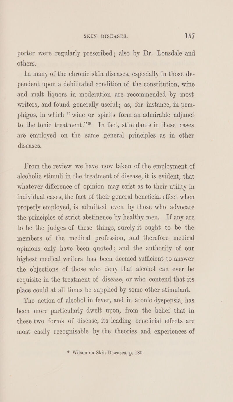 porter were regularly prescribed; also by Dr. Lonsdale and others. In many of the chronic skin diseases, especially in those de- pendent upon a debilitated condition of the constitution, wine and malt liquors in moderation are recommended by most writers, and found generally useful; as, for instance, in pem- phigus, in which “ wine or spirits form an admirable adjunct to the tonic treatment.’* In fact, stimulants in these cases are employed on the same general principles as in other diseases. From the review we have now taken of the employment of alcoholic stimuli in the treatment of disease, it is evident, that whatever difference of opinion may exist as to their utility in individual cases, the fact of their general beneficial effect when properly employed, is admitted even by those who advocate the principles of strict abstinence by healthy men. If any are to be the judges of these things, surely it ought to be the members of the medical profession, and therefore medical opinions only have been quoted; and the authority of our highest medical writers has been deemed sufficient to answer the objections of those who deny that alcohol can ever be requisite in the treatment of disease, or who contend that its place could at all times be supplied by some other stimulant. The action of alcohol in fever, and in atonic dyspepsia, has been more particularly dwelt upon, from the belief that in these two forms of disease, its leading beneficial effects are most easily recognisable by the theories and experiences of * Wilson on Skin Diseases, p. 180.
