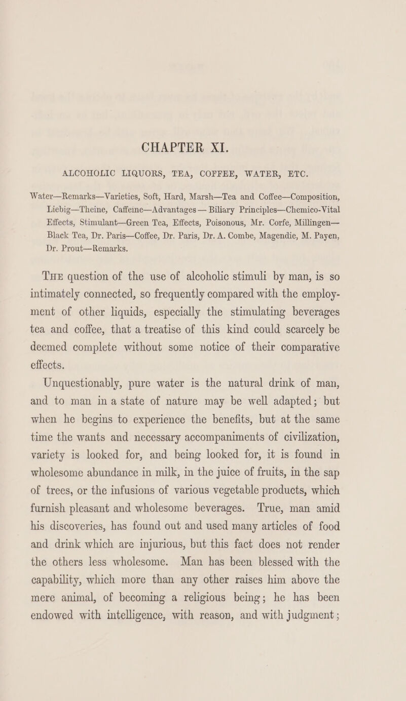 ALCOHOLIC LIQUORS, TEA, COFFEE, WATER, ETC. Water—Remarks—Varieties, Soft, Hard, Marsh—Tea and Coffee—Composition, Liebig—Theine, Caffee—Advantages — Biliary Principles—Chemico-Vital Effects, Stimulant—Green Tea, Effects, Poisonous, Mr. Corfe, Millingen— Black Tea, Dr. Paris—Coffee, Dr. Paris, Dr. A. Combe, Magendie, M. Payen, Dr. Prout—Remarks. THE question of the use of alcoholic stimuli by man, is so intimately connected, so frequently compared with the employ- ment of other liquids, especially the stimulating beverages tea and coffee, that a treatise of this kind could scarcely be deemed complete without some notice of their comparative effects. Unquestionably, pure water is the natural drink of man, and to man ina state of nature may be well adapted; but when he begins to experience the benefits, but at the same time the wants and necessary accompaniments of civilization, variety is looked for, and being looked for, it is found in wholesome abundance in milk, in the juice of fruits, in the sap of trees, or the infusions of various vegetable products, which furnish pleasant and wholesome beverages. True, man amid his discoveries, has found out and used many articles of food and drink which are injurious, but this fact does not render the others less wholesome. Man has been blessed with the capability, which more than any other raises him above the mere animal, of becoming a religious being; he has been endowed with intelligence, with reason, and with judgment ;