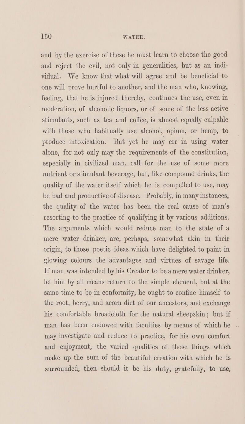 and by the exercise of these he must learn to choose the good and reject the evil, not only in generalities, but as an indi- vidual. We know that what will agree and be beneficial to one will prove hurtful to another, and the man who, knowing, feeling, that he is injured thereby, continues the use, even in moderation, of alcoholic liquors, or of some of the less active stimulants, such as tea and coffee, is almost equally culpable with those who habitually use alcohol, opium, or hemp, to produce intoxication. But yet he may err in using water alone, for not only may the requirements of the constitution, especially im civilized man, call for the use of some more nutrient or stimulant beverage, but, like compound drinks, the quality of the water itself which he is compelled to use, may be bad and productive of disease. Probably, in many instances, the quality of the water has been the real cause of man’s resorting to the practice of qualifyimg it by various additions. The arguments which would reduce man to the state of a mere water drinker, are, perhaps, somewhat akin in their origin, to those poetic ideas which have delighted to paint in glowing colours the advantages and virtues of savage life. If man was intended by his Creator to be a mere water drinker, let him by all means return to the simple element, but at the same time to be in conformity, he ought to confine himself to the root, berry, and acorn diet of our ancestors, and exchange his comfortable broadcloth for the natural sheepskin; but if — man has been endowed with faculties by means of which he . may investigate and reduce to practice, for his own comfort and enjoyment, the varied qualities of those things which make up the sum of the beautiful creation with which he is surrounded, then should it be his duty, gratefully, to use,