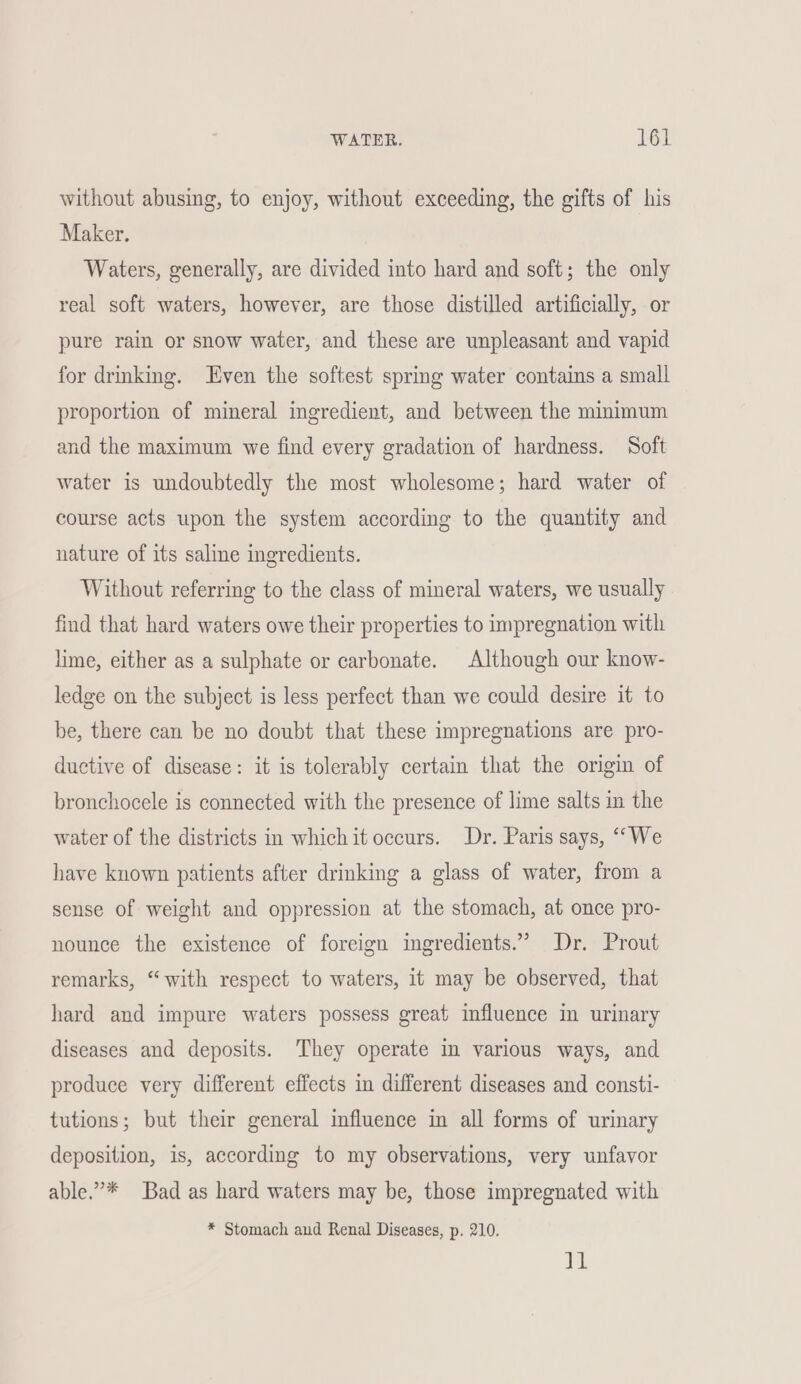 without abusing, to enjoy, without exceeding, the gifts of his Maker. Waters, generally, are divided into hard and soft; the only real soft waters, however, are those distilled artificially, or pure rain or snow water, and these are unpleasant and vapid for drmking. Even the softest spring water contains a small proportion of mineral ingredient, and between the minimum and the maximum we find every gradation of hardness. Soft water is undoubtedly the most wholesome; hard water of course acts upon the system according to the quantity and nature of its saline ingredients. Without referring to the class of mineral waters, we usually find that hard waters owe their properties to impregnation with lime, either as a sulphate or carbonate. Although our know- ledge on the subject is less perfect than we could desire it to be, there can be no doubt that these impregnations are pro- ductive of disease: it is tolerably certain that the origin of bronchocele is connected with the presence of lime salts in the water of the districts in which it occurs. Dr. Paris says, ““We have known patients after drinking a glass of water, from a sense of weight and oppression at the stomach, at once pro- nounce the existence of foreign ingredients.” Dr. Prout remarks, “with respect to waters, it may be observed, that hard and impure waters possess great influence in urinary diseases and deposits. They operate in various ways, and produce very different effects in different diseases and consti- tutions; but their general influence in all forms of urinary deposition, is, according to my observations, very unfavor able.’* Bad as hard waters may be, those impregnated with * Stomach and Renal Diseases, p. 210. tg!