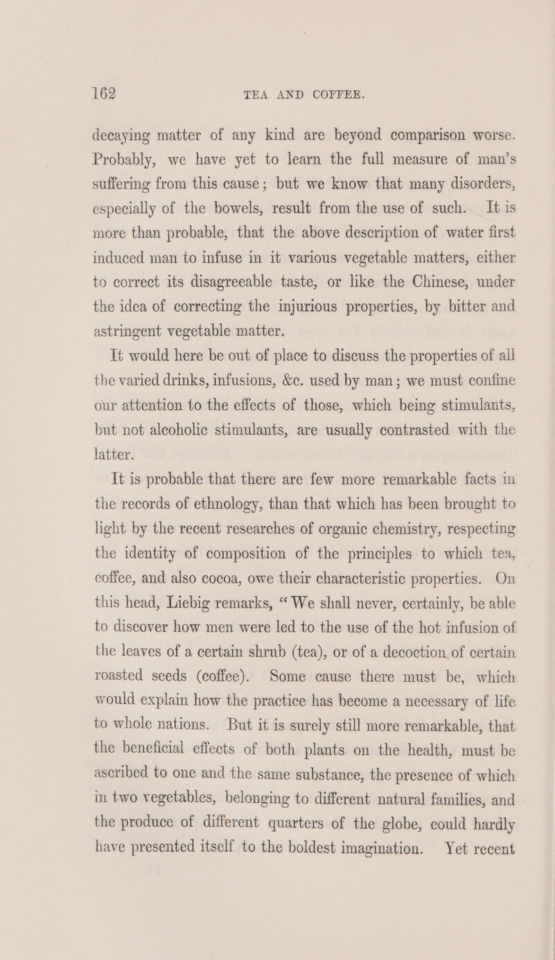 decaying matter of any kind are beyond comparison worse. Probably, we have yet to learn the full measure of man’s suffering from this cause; but we know that many disorders, especially of the bowels, result from the use of such. It is more than probable, that the above description of water first induced man to infuse in it various vegetable matters, either to correct its disagreeable taste, or like the Chinese, under the idea of correcting the injurious properties, by bitter and astringent vegetable matter. Ui would here be out of place to discuss the properties of all the varied drinks, infusions, &amp;c. used by man; we must confine our attention to the effects of those, which being stimulants, but not alcoholic stimulants, are usually contrasted with the latter. It is probable that there are few more remarkable facts in the records of ethnology, than that which has been brought to light by the recent researches of organic chemistry, respecting the identity of composition of the principles to which tea, coffee, and also cocoa, owe their characteristic properties. On this head, Liebig remarks, “‘ We shall never, certainly, be able to discover how men were led to the use of the hot infusion of the leaves of a certain shrub (tea), or of a decoction. of certain roasted seeds (coffee). Some cause there must be, which would explain how the practice has become a necessary of life to whole nations. But it is surely still more remarkable, that the beneficial effects of both plants on the health, must be ascribed to one and the same substance, the presence of which in two vegetables, belonging to different natural families, and - the produce of different quarters of the globe, could hardly have presented itself to the boldest imagination. Yet recent