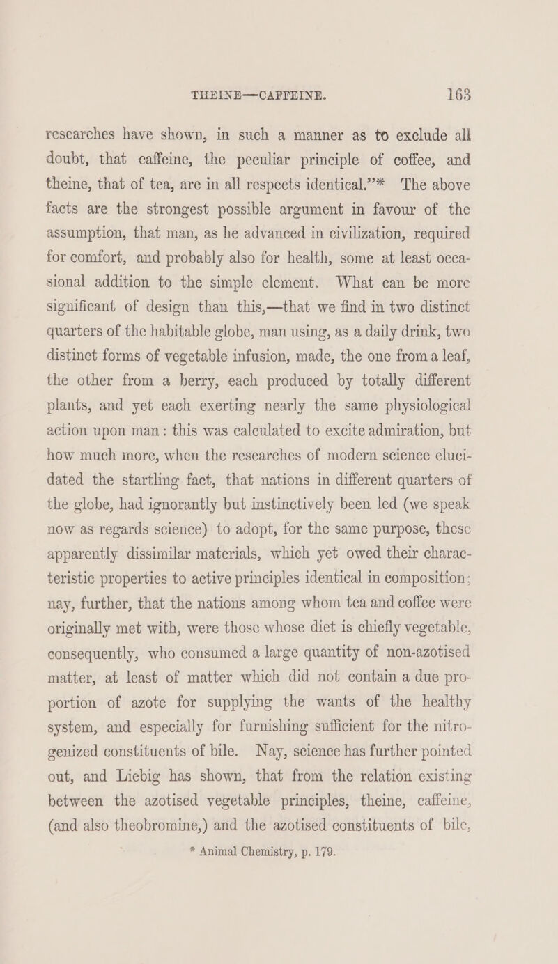 researches have shown, in such a manner as to exclude all doubt, that caffeine, the peculiar principle of coffee, and theine, that of tea, are in all respects identical.”* The above facts are the strongest possible argument in favour of the assumption, that man, as he advanced in civilization, required for comfort, and probably also for health, some at least occa- sional addition to the simple element. What can be more significant of design than this,—that we find in two distinct quarters of the habitable globe, man using, as a daily drink, two distinct forms of vegetable infusion, made, the one froma leaf, the other from a berry, each produced by totally different plants, and yet each exerting nearly the same physiological action upon man: this was calculated to excite admiration, but how much more, when the researches of modern science eluci- dated the startling fact, that nations in different quarters of the globe, had ignorantly but instinctively been led (we speak now as regards science) to adopt, for the same purpose, these apparently dissimilar materials, which yet owed their charac- teristic properties to active principles identical in composition; nay, further, that the nations among whom tea and coffee were originally met with, were those whose diet is chiefly vegetable, consequently, who consumed a large quantity of non-azotised matter, at least of matter which did not contain a due pro- portion of azote for supplymg the wants of the healthy system, and especially for furnishing sufficient for the nitro- genized constituents of bile. Nay, science has further pointed out, and Liebig has shown, that from the relation existing between the azotised vegetable principles, theine, caffeine, (and also theobromine,) and the azotised constituents of bile, * Animal Chemistry, p. 179.