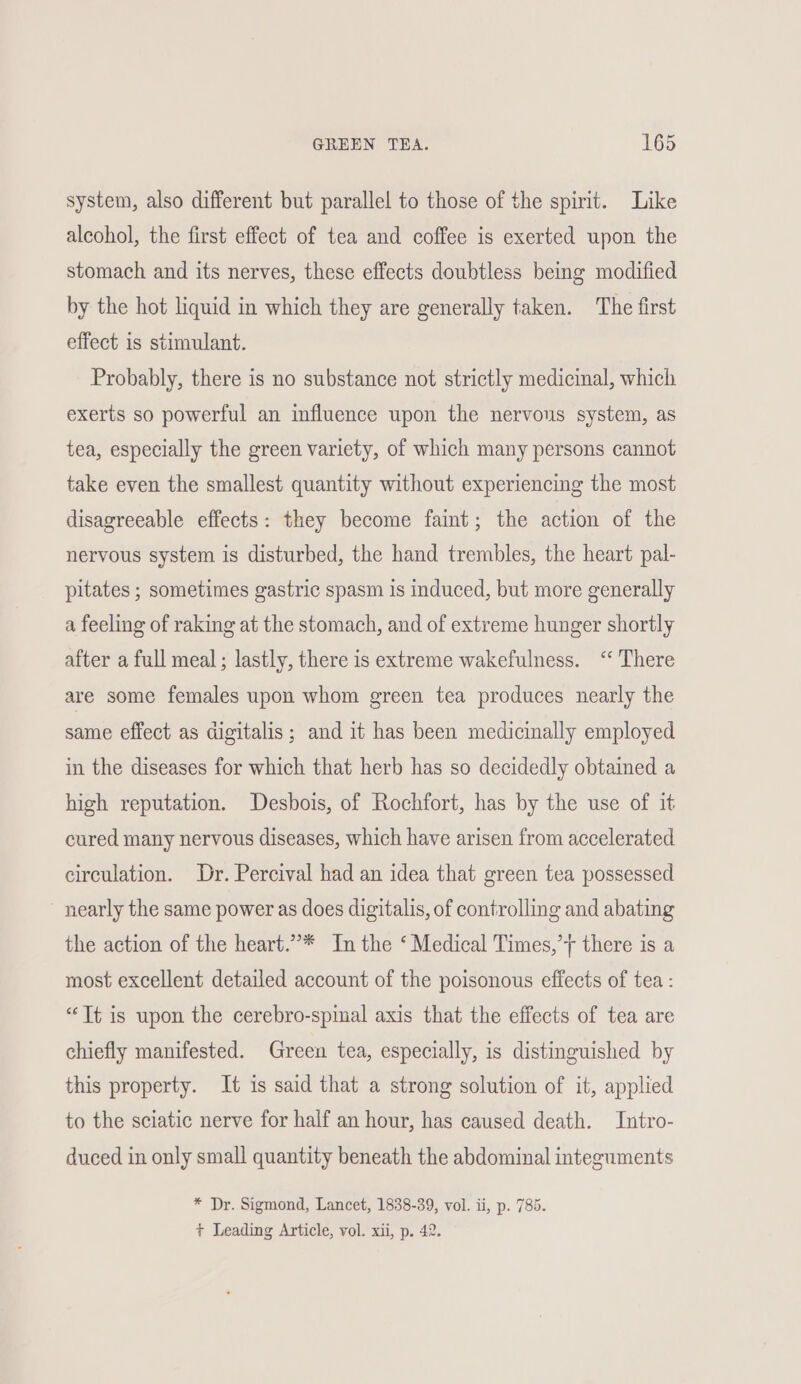system, also different but parallel to those of the spirit. Like alcohol, the first effect of tea and coffee is exerted upon the stomach and its nerves, these effects doubtless being modified by the hot liquid in which they are generally taken. The first effect is stimulant. Probably, there is no substance not strictly medicinal, which exerts so powerful an influence upon the nervous system, as tea, especially the green variety, of which many persons cannot take even the smallest quantity without experiencing the most disagreeable effects: they become faint; the action of the nervous system is disturbed, the hand trembles, the heart pal- pitates ; sometimes gastric spasm is induced, but more generally a feeling of raking at the stomach, and of extreme hunger shortly after a full meal; lastly, there is extreme wakefulness. ‘“‘ There are some females upon whom green tea produces nearly the same effect as digitalis; and it has been medicinally employed in the diseases for which that herb has so decidedly obtained a high reputation. Desbois, of Rochfort, has by the use of it cured many nervous diseases, which have arisen from accelerated circulation. Dr. Percival had an idea that green tea possessed nearly the same power as does digitalis, of controlling and abating the action of the heart.”* In the ‘Medical Times,’y there is a most excellent detailed account of the poisonous effects of tea : “Tt is upon the cerebro-spinal axis that the effects of tea are chiefly manifested. Green tea, especially, is distinguished by this property. It is said that a strong solution of it, applied to the sciatic nerve for half an hour, has caused death. Intro- duced in only small quantity beneath the abdominal integuments * Dr. Sigmond, Lancet, 1838-39, vol. ii, p. 785. + Leading Article, vol. xii, p. 42.