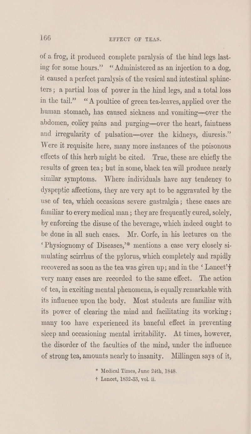 of a frog, it produced complete paralysis of the hind legs last- ing for some hours.” ‘ Administered as an injection to a dog, it caused a perfect paralysis of the vesical and intestinal sphinc- ters; a partial loss of power in the hind legs, and a total loss in the tail.” “A poultice of green tea-leaves, applied over the human stomach, has caused sickness and vomiting—over the abdomen, colicy pains and purging—over the heart, faintness and irregularity of pulsation—over the kidneys, diuresis.” Were it requisite here, many more instances of the poisonous effects of this herb might be cited. True, these are chiefly the results of green tea; but in some, black tea will produce nearly similar symptoms. Where individuals have any tendency to dyspeptic affections, they are very apt to be aggravated by the use of tea, which occasions severe gastralgia; these cases are familiar to every medical man ; they are frequently cured, solely, by enforcing the disuse of the beverage, which indeed ought to be done in all such cases. Mr. Corfe, in his lectures on the ‘Physiognomy of Diseases,’* mentions a case very closely si- mulating scirrhus of the pylorus, which completely and rapidly recovered as soon as the tea was given up; and in the ‘ Lancet’ very many cases are recorded to the same effect. The action of tea, in exciting mental phenomena, is equally remarkable with its influence upon the body. Most students are familiar with its power of clearing the mind and facilitating its working; many too have experienced its baneful effect in preventing sleep and occasioning mental irritability. At times, however, the disorder of the faculties of the mind, under the influence of strong tea, amounts nearly to msanity. Miullingen says of it, * Medical Times, June 24th, 1848. + Lancet, 1832-33, vol. ii.