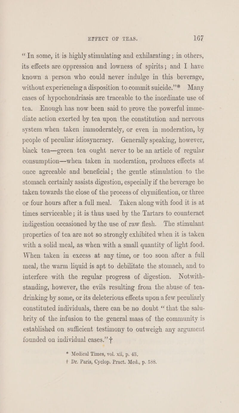 “Tn some, it is highly stimulating and exhilarating ; in others, its effects are oppression and lowness of spirits; and I have known a person who could never indulge in this beverage, without experiencing a disposition to commit suicide.”* Many cases of hypochondriasis are traceable to the inordinate use of tea. Enough has now been said to prove the powerful imme- diate action exerted by tea upon the constitution and nervous system when taken immoderately, or even in moderation, by people of peculiar idiosyncracy. Generally speaking, however, black tea—green tea ought never to be an article of regular consumption—wheu taken in moderation, produces effects at once agreeable and beneficial; the gentle stimulation to the stomach certainly assists digestion, especially if the beverage be taken towards the close of the process of chymification, or three or four hours after a full meal. Taken along with food it is at times serviceable ; it is thus used by the Tartars to counteract indigestion occasioned by the use of raw flesh. The stimulant properties of tea are not so strongly exhibited when it is taken with a solid meal, as when with a small quantity of light food. When taken in excess at any time, or too soon after a full meal, the warm liquid is apt to debilitate the stomach, and to interfere with the regular progress of digestion. Notwith- standing, however, the evils resulting from the abuse of tea- drinking by some, or its deleterious effects upon a few peculiarly constituted individuals, there can be no doubt “ that the salu- brity of the infusion to the general mass of the community is established on sufficient testimony to outweigh any argument founded on individual cases.” + * Medical Times, vol. xii, p. 43. + Dr. Paris, Cyclop. Pract. Med., p. 588.