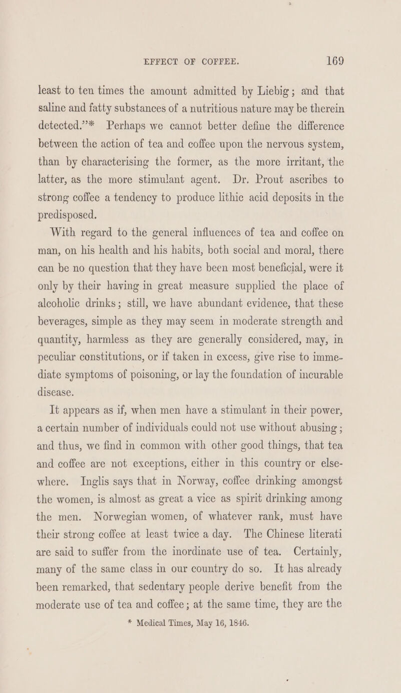 least to ten times the amount admitted by Liebig; and that saline and fatty substances of a nutritious nature may be therein detected.”’* Perhaps we cannot better define the difference between the action of tea and coffee upon the nervous system, than by characterising the former, as the more irritant, the latter, as the more stimulant agent. Dr. Prout ascribes to strong coffee a tendency to produce lithie acid deposits in the predisposed. With regard to the general influences of tea and coffee on man, on his health and his habits, both social and moral, there can be no question that they have been most beneficial, were it only by their having in great measure supplied the place of alcoholic drinks; still, we have abundant evidence, that these beverages, simple as they may seem in moderate strength and quantity, harmless as they are generally considered, may, in peculiar constitutions, or if taken in excess, give rise to imme- diate symptoms of poisoning, or lay the foundation of incurable disease. It appears as if, when men have a stimulant in their power, a certain number of individuals could not use without abusing ; and thus, we find in common with other good things, that tea and coffee are not exceptions, either in this country or else- where. Inglis says that in Norway, coffee drmking amongst the women, is almost as great a vice as spirit drinking among the men. Norwegian women, of whatever rank, must have their strong coffee at least twice a day. The Chinese literati are said to suffer from the inordinate use of tea. Certainly, many of the same class in our country do so. It has already been remarked, that sedentary people derive benefit from the moderate use of tea and coffee; at the same time, they are the * Medical Times, May 16, 1846.