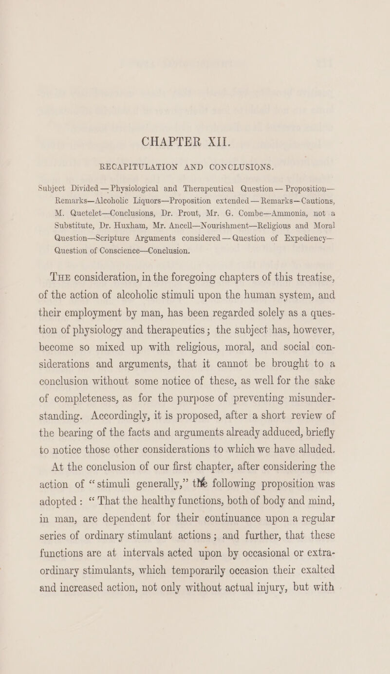 CHAPTER XII. RECAPITULATION AND CONCLUSIONS. Subject Divided — Physiological and Therapeutical Question — Proposition— Remarks—Alcoholic Liquors—Proposition extended — Remarks—Cautions, M. Quetelet—Conclusions, Dr. Prout, Mr. G. Combe—Ammonia, not a Substitute, Dr. Huxham, Mr. Ancel—Nourishment—Religious and Mora} Question—Scripture Arguments considered — Question of HExpediency— Question of Conscience—Conclusion. THE consideration, in the foregoing chapters of this treatise, of the action of alcoholic stimuli upon the human system, and their employment by man, has been regarded solely as a ques- tion of physiology and therapeutics; the subject has, however, become so mixed up with religious, moral, and social con- siderations and arguments, that it cannot be brought to a conclusion without some notice of these, as well for the sake of completeness, as for the purpose of preventing misunder- standing. Accordingly, it is proposed, after a short review of the bearing of the facts and arguments already adduced, briefly to notice those other considerations to which we have alluded, At the conclusion of our first chapter, after considering the action of “stimuli generally,” tle following proposition was adopted: “ That the healthy functions, both of body and mind, in man, are dependent for their continuance upon a regular series of ordinary stimulant actions; and further, that these functions are at intervals acted upon by occasional or extra- ordinary stimulants, which temporarily occasion their exalted and increased action, not only without actual injury, but with