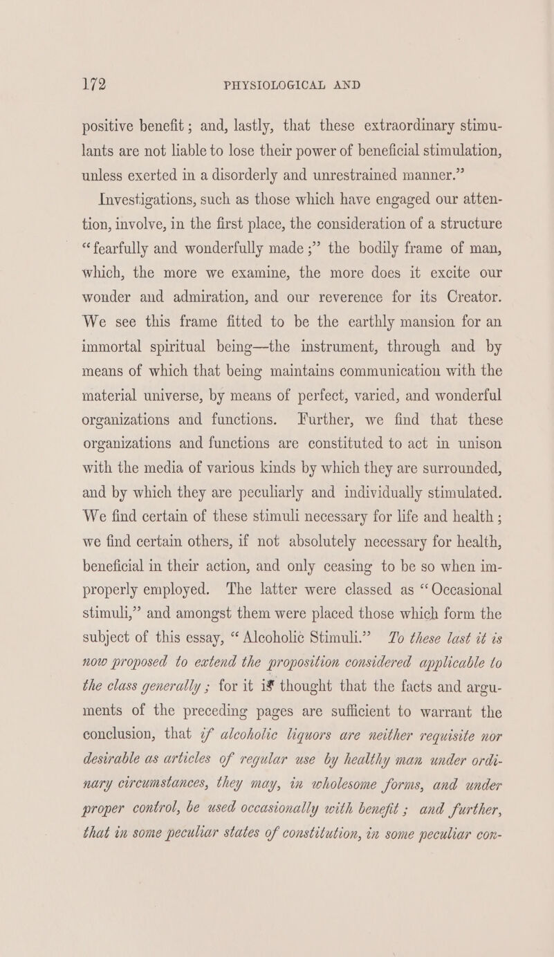 positive benefit; and, lastly, that these extraordinary stimu- lants are not liable to lose their power of beneficial stimulation, unless exerted in a disorderly and unrestrained manner.” Investigations, such as those which have engaged our atten- tion, involve, in the first place, the consideration of a structure “fearfully and wonderfully made ;” the bodily frame of man, which, the more we examine, the more does it excite our wonder and admiration, and our reverence for its Creator. We see this frame fitted to be the earthly mansion for an immortal spiritual being—the instrument, through and by means of which that being maintains communication with the material universe, by means of perfect, varied, and wonderful organizations and functions. Further, we find that these organizations and functions are constituted to act In unison with the media of various kinds by which they are surrounded, and by which they are peculiarly and individually stimulated. We find certain of these stimuli necessary for life and health ; we find certain others, if not absolutely necessary for health, beneficial in their action, and only ceasing to be so when im- properly employed. The latter were classed as “Occasional stimuli,” and amongst them were placed those which form the subject of this essay, “ Alcoholic Stimuli.” Zo these last it is now proposed to extend the proposition considered applicable to the class generally ; for it i€ thought that the facts and argu- ments of the preceding pages are sufficient to warrant the conclusion, that ¢f alcoholic liquors are neither requisite nor desirable as articles of regular use by healthy man under ordi- nary circumstances, they may, in wholesome Jorms, and under proper control, be used occasionally with benefit ; and Surther, that in some peculiar states of constitution, in some peculiar con-