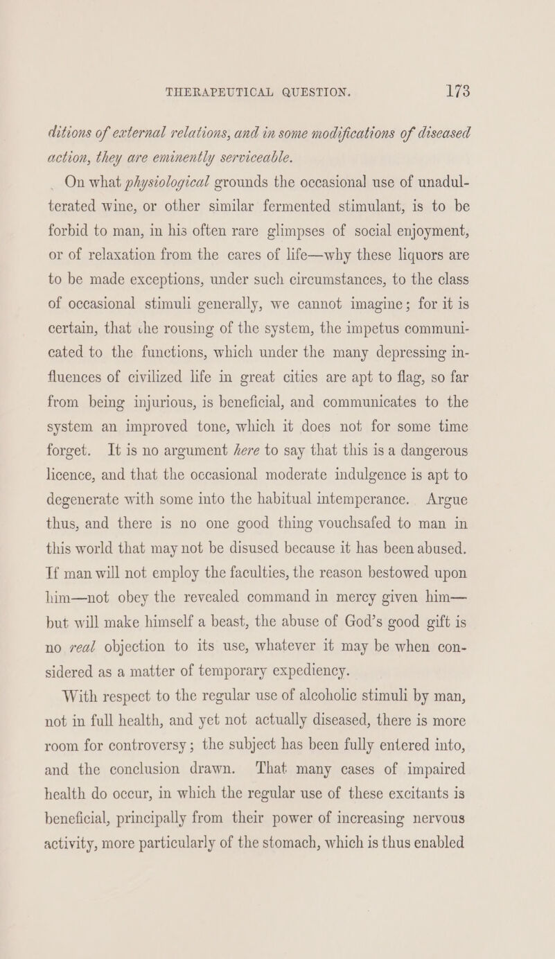 THERAPEUTICAL QUESTION. lis ditions of external relations, and in some modifications of diseased action, they are eminently serviceable. _ On what physiological grounds the occasional use of unadul- terated wine, or other similar fermented stimulant, is to be forbid to man, in his often rare glimpses of social enjoyment, or of relaxation from the cares of life—why these liquors are to be made exceptions, under such circumstances, to the class of occasional stimuli generally, we cannot imagine; for it is certain, that che rousing of the system, the impetus communi- cated to the functions, which under the many depressing in- fluences of civilized life in great cities are apt to flag, so far from being injurious, is beneficial, and communicates to the system an improved tone, which it does not for some time forget. It is no argument here to say that this is a dangerous licence, and that the occasional moderate indulgence is apt to degenerate with some into the habitual intemperance. Argue thus, and there is no one good thing vouchsafed to man in this world that may not be disused because it has been abused. Tf man will not employ the faculties, the reason bestowed upon him—not obey the revealed command in mercy given hin— but will make himself a beast, the abuse of God’s good gift is no veal objection to its use, whatever it may be when con- sidered as a matter of temporary expediency. With respect to the regular use of alcoholic stimuli by man, not in full health, and yet not actually diseased, there is more room for controversy; the subject has been fully entered into, and the conclusion drawn. That many cases of impaired health do occur, in which the regular use of these excitants is beneficial, principally from their power of increasing nervous activity, more particularly of the stomach, which is thus enabled