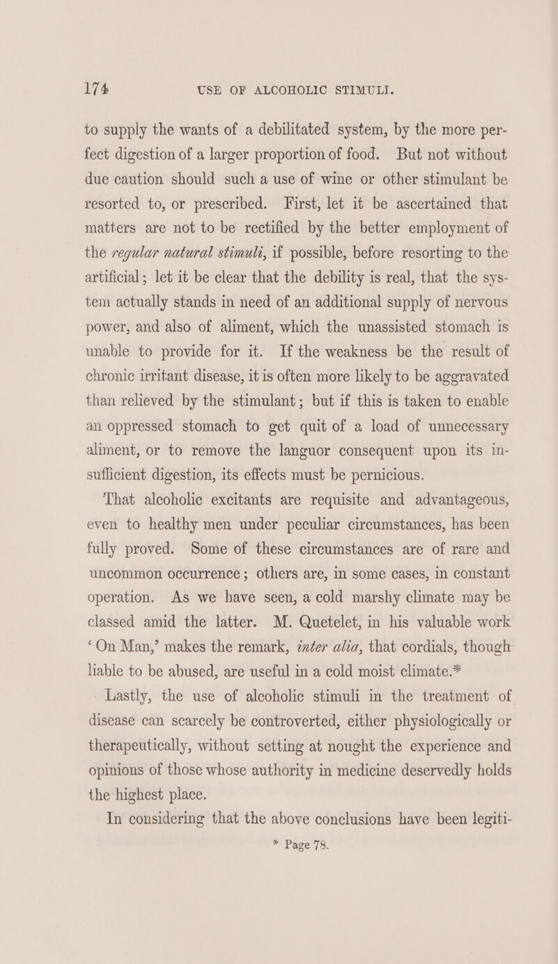 to supply the wants of a debilitated system, by the more per- fect digestion of a larger proportion of food. But not without due caution should such a use of wine or other stimulant be resorted to, or prescribed. First, let it be ascertained that matters are not to be rectified by the better employment of the regular natural stimuli, if possible, before resorting to the artificial; let it be clear that the debility is real, that the sys- tem actually stands in need of an additional supply of nervous power, and also of aliment, which the unassisted stomach is unable to provide for it. If the weakness be the result of chronic irritant disease, itis often more likely to be aggravated than relieved by the stimulant; but if this is taken to enable an oppressed stomach to get quit of a load of unnecessary aliment, or to remove the languor consequent upon its in- sufficient digestion, its effects must be pernicious. That alcoholic excitants are requisite and advantageous, even to healthy men under peculiar circumstances, has been fully proved. Some of these circumstances are of rare and uncommon occurrence; others are, in some cases, in constant operation. As we have seen, a cold marshy climate may be classed amid the latter. M. Quetelet, in his valuable work “On Man,’ makes the remark, zzter alia, that cordials, though liable to be abused, are useful in a cold moist climate.* Lastly, the use of alcoholic stimuli in the treatment of disease can scarcely be controverted, either physiologically or therapeutically, without setting at nought the experience and opinions of those whose authority in medicine deservedly holds the highest place. In considering that the above conclusions have been legiti- * Page 78.