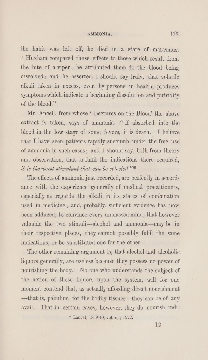 the habit was left off, he died in a state of marasmus. “‘ Huxham compared these effects to those which result from the bite of a viper; he attributed them to the blood being dissolved; and he asserted, I should say truly, that volatile alkali taken in excess, even by persons in health, produces symptoms which indicate a beginning dissolution and putridity of the blood.” Mr. Ancell, from whose ‘ Lectures on the Blood’ the above extract is taken, says of ammonia—‘“ if absorbed into the blood in the low stage of some fevers, it is death. I believe that I have seen patients rapidly succumb under the free use of ammonia in such cases; and I should say, both from theory and observation, that to fulfil the mdications there required, it is the worst stimulant that can be selected.’’* The effects of ammonia just recorded, are perfectly in accord- ance with the experience generally of medical practitioners, especially as regards the alkali in its states of combination used in medicine; and, probably, sufficient evidence has now been adduced, to convince every unbiassed mind, that however valuable the two stimuli—alcohol and ammonia—may be in their respective places, they cannot possibly fulfil the same indications, or be substituted one for the other. The other remaining argument is, that alcohol and alcoholic liquors generally, are useless because they possess no power of nourishing the body. No one who understands the subject of the action of these liquors upon the system, will for one moment contend that, as actually affording direct nourishment —that is, pabulum for the bodily tissues—they can be of any avail. That in certain cases, however, they do nourish indi- * Lancet, 1839-40, vol. ii, p. 922. 12