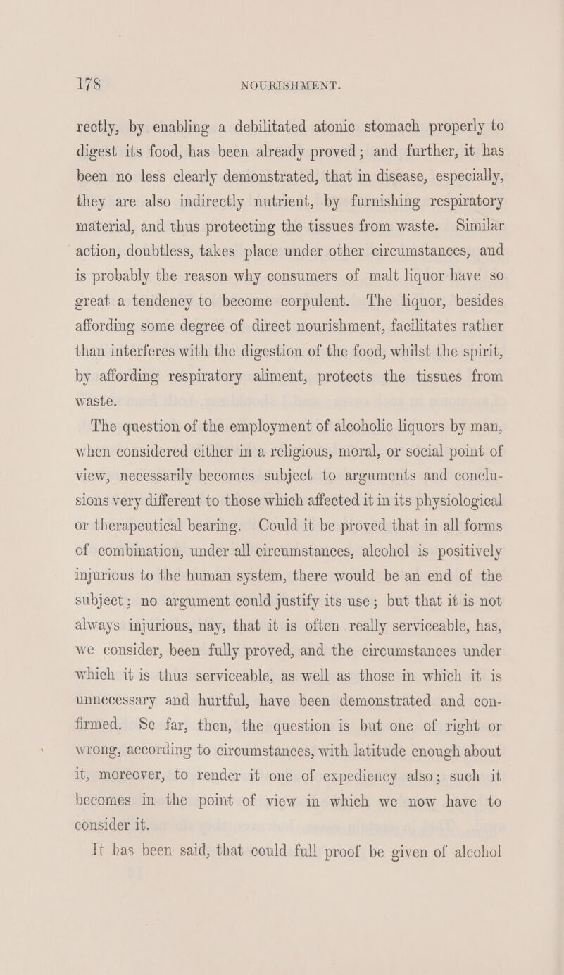 rectly, by enabling a debilitated atonic stomach properly to digest its food, has been already proved; and further, it has been no less clearly demonstrated, that in disease, especially, they are also indirectly nutrient, by furnishing respiratory material, and thus protecting the tissues from waste. Similar action, doubtless, takes place under other circumstances, and is probably the reason why consumers of malt liquor have so great a tendency to become corpulent. The liquor, besides affording some degree of direct nourishment, facilitates rather than interferes with the digestion of the food, whilst the spirit, by affording respiratory aliment, protects the tissues from waste. The question of the employment of alcoholic liquors by man, when considered either in a religious, moral, or social point of view, necessarily becomes subject to arguments and conclu- sions very different to those which affected it in its physiological or therapeutical bearing. Could it be proved that in all forms of combination, under all circumstances, alcohol is positively injurious to the human system, there would be an end of the subject; no argument could justify its use; but that it is not always injurious, nay, that it is often really serviceable, has, we consider, been fully proved, and the circumstances under which it is thus serviceable, as well as those in which it is unnecessary and hurtful, have been demonstrated and con- firmed. Se far, then, the question is but one of right or wrong, according to circumstances, with latitude enough about it, moreover, to render it one of expediency also; such it becomes im the point of view in which we now have to consider it. It bas been said, that could full proof be given of alcohol