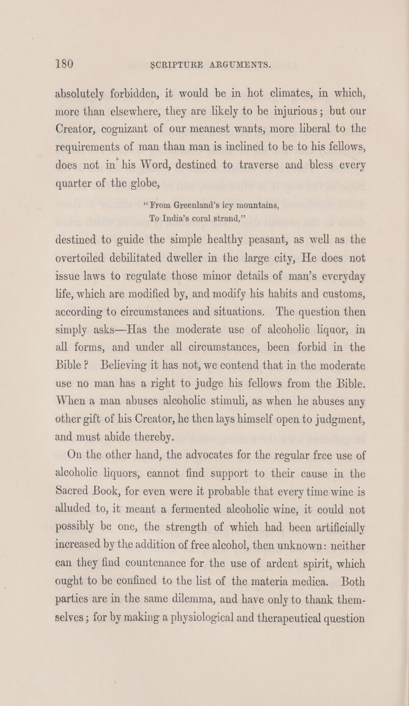 absolutely forbidden, it would be in hot climates, in which, more than elsewhere, they are likely to be injurious; but our Creator, cognizant of our meanest wants, more liberal to the requirements of man than man is inclined to be to his fellows, does not in his Word, destined to traverse and bless every quarter of the globe, «From Greenland’s icy mountains, To India’s coral strand,” destined to guide the simple healthy peasant, as well as the overtoiled debilitated dweller in the large city, He does not issue laws to regulate those mimor details of man’s everyday life, which are modified by, and modify his habits and customs, according to circumstances and situations. The question then simply asks—Has the moderate use of alcoholic liquor, in all forms, and under all circumstances, been forbid in the Bible? Believing it has not, we contend that in the moderate use no man has a right to judge his fellows from the Bible. When a man abuses alcoholic stimuli, as when he abuses any other gift of his Creator, he then lays himself open to judgment, and must abide thereby. On the other hand, the advocates for the regular free use of alcoholic liquors, cannot find support to their cause in the Sacred Book, for even were it probable that every time wine is alluded to, it meant a fermented alcoholic wine, it could not possibly be one, the strength of which had been artificially increased by the addition of free alcohol, then unknown: neither can they find countenance for the use of ardent spirit, which ought to be confined to the list of the materia medica. Both parties are in the same dilemma, and have only to thank them- selves ; for by making a physiological and therapeutical question