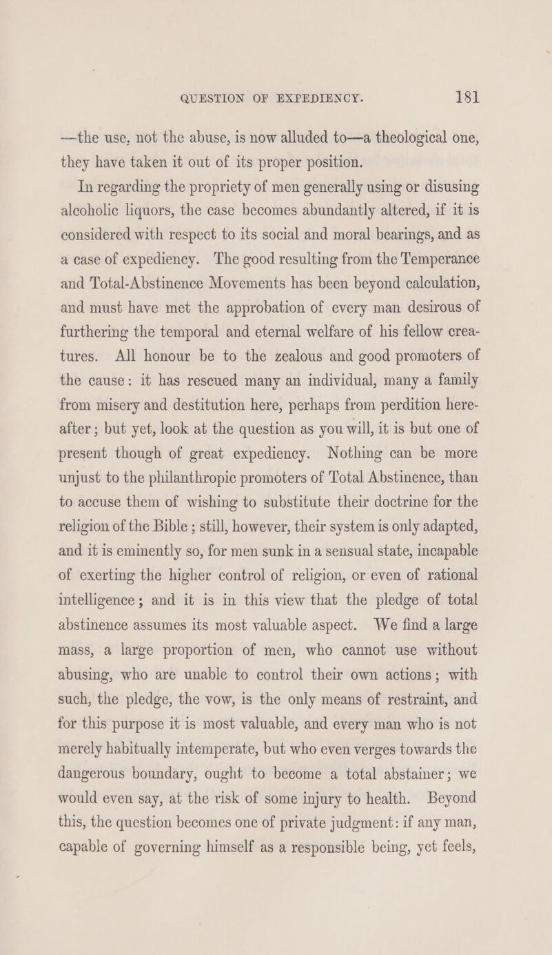 —the use, not the abuse, is now alluded to—a theological one, they have taken it out of its proper position. In regarding the propriety of men generally using or disusing alcoholic liquors, the case becomes abundantly altered, if it is considered with respect to its social and moral bearings, and as a case of expediency. The good resulting from the Temperance and Total-Abstinence Movements has been beyond calculation, and must have met the approbation of every man desirous of furthering the temporal and eternal welfare of his fellow crea- tures. All honour be to the zealous and good promoters of the cause: it has rescued many an individual, many a family from misery and destitution here, perhaps from perdition here- after ; but yet, look at the question as you will, it is but one of present though of great expediency. Nothing can be more unjust to the philanthropic promoters of Total Abstinence, than to accuse them of wishing to substitute their doctrine for the religion of the Bible ; still, however, their system is only adapted, and it is eminently so, for men sunk in a sensual state, incapable of exerting the higher control of religion, or even of rational intelligence ; and it is in this view that the pledge of total abstinence assumes its most valuable aspect. We find a large mass, a large proportion of men, who cannot use without abusing, who are unable to control their own actions; with such, the pledge, the vow, is the only means of restraint, and for this purpose it is most valuable, and every man who is not merely habitually intemperate, but who even verges towards the dangerous boundary, ought to become a total abstainer; we would even say, at the risk of some injury to health. Beyond this, the question becomes one of private judgment: if any man, capable of governing himself as a responsible being, yet feels,