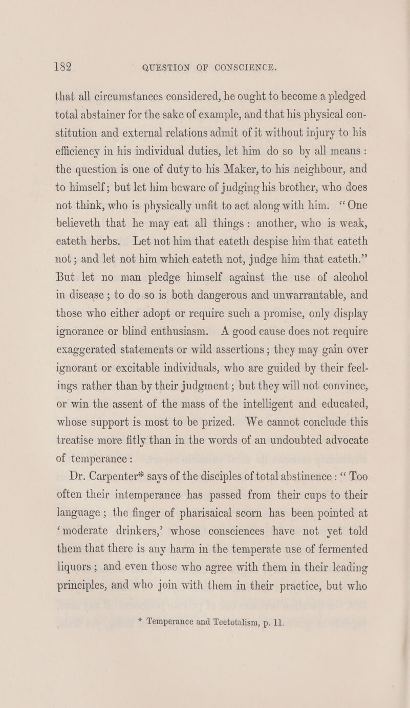 that all circumstances considered, he ought to become a pledged total abstainer for the sake of example, and that his physical con- stitution and external relations admit of it without injury to his efficiency in his individual duties, let him do so by all means : the question is one of duty to his Maker, to his neighbour, and to himself; but let him beware of judging his brother, who does not think, who is physically unfit to act along with him. ‘One believeth that he may eat all things: another, who is weak, eateth herbs. Let not him that eateth despise him that eateth not; and let not him which eateth not, judge him that eateth.” But let no man pledge himself against the use of alcohol in disease ; to do so is both dangerous and unwarrantable, and those who either adopt or require such a promise, only display ignorance or blind enthusiasm. A good cause does not require exaggerated statements or wild assertions; they may gain over ignorant or excitable individuals, who are guided by their feel- ings rather than by their judgment ; but they will not convince, or win the assent of the mass of the intelligent and educated, whose support is most to be prized. We cannot conclude this treatise more fitly than in the words of an undoubted advocate of temperance : Dr. Carpenter* says of the disciples of total abstinence : “‘ Too often their intemperance has passed from their cups to their language ; the finger of pharisaical scorn has been pointed at ‘moderate drinkers,’ whose consciences have not yet told them that there is any harm in the temperate use of fermented liquors ; and even those who agree with them in their leading principles, and who join with them in their practice, but who * Temperance and Teetotalism, p. 11.