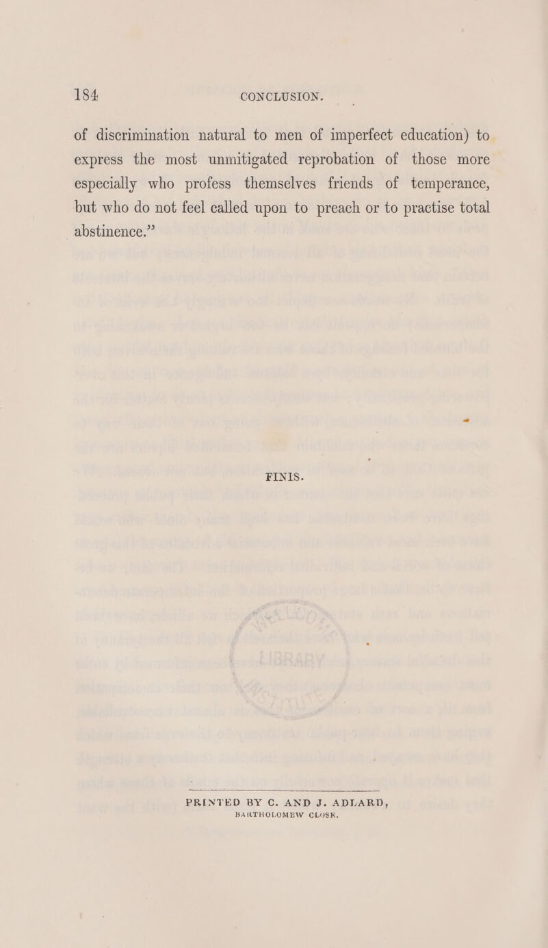 of discrimination natural to men of imperfect education) to express the most unmitigated reprobation of those more especially who profess themselves friends of temperance, but who do not feel called upon to preach or to practise total abstinence.” FINIS. PRINTED BY C. AND J. ADLARD, BARTHOLOMEW CLOSE,