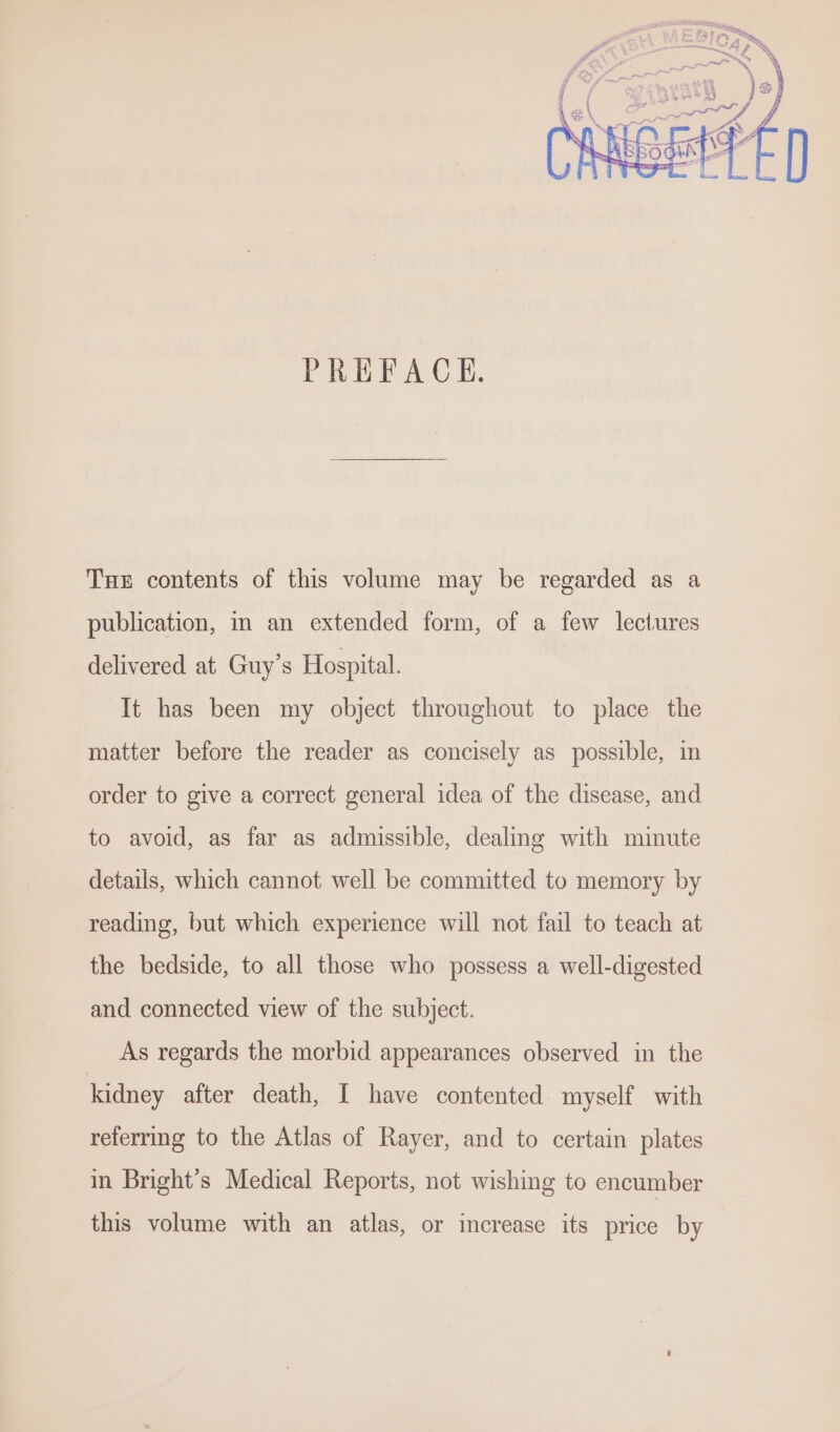 PREFACE. Tue contents of this volume may be regarded as a publication, in an extended form, of a few lectures delivered at Guy’s Hospital. It has been my object throughout to place the matter before the reader as concisely as possible, im order to give a correct general idea of the disease, and to avoid, as far as admissible, dealing with minute details, which cannot well be committed to memory by reading, but which experience will not fail to teach at the bedside, to all those who possess a well-digested and connected view of the subject. As regards the morbid appearances observed in the kidney after death, I have contented myself with referring to the Atlas of Rayer, and to certain plates in Bright’s Medical Reports, not wishing to encumber this volume with an atlas, or increase its price by