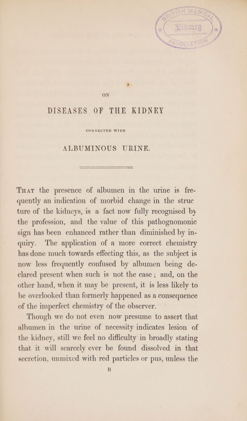 ON DISEASES OF THE KIDNEY ALBUMINOUS URINE. Txat the presence of albumen in the urine is fre- quently an indication of morbid change im the struc ture of the kidneys, is a fact now fully recognised by the profession, and the value of this pathognomonic sign has been enhanced rather than diminished by in- quiry. ‘The application of a more correct chemistry has done much towards effecting this, as the subject is now less frequently confused by albumen being de- clared present when such is not the case ; and, on the other hand, when it may be present, it is less likely to be overlooked than formerly happened as a consequence of the imperfect chemistry of the observer. Though we do not even now presume to assert that albumen in the urine of necessity indicates lesion of the kidney, still we feel no difficulty in broadly stating that it will scarcely ever be found dissolved in that secretion, unmixed with red particles or pus, unless the B