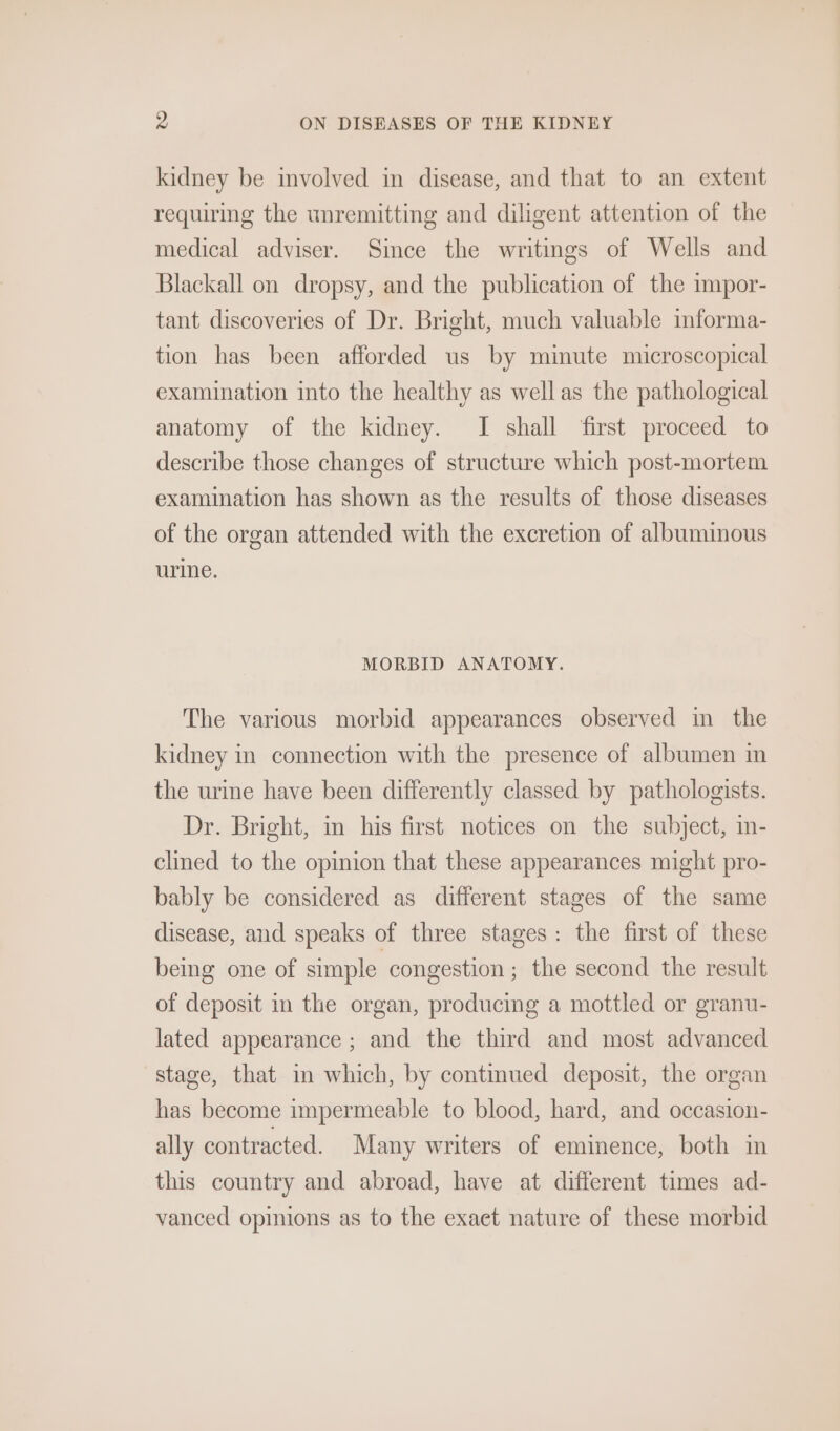 kidney be involved in disease, and that to an extent requiring the unremitting and diligent attention of the medical adviser. Since the writings of Wells and Blackall on dropsy, and the publication of the impor- tant discoveries of Dr. Bright, much valuable informa- tion has been afforded us by minute microscopical examination into the healthy as wellas the pathological anatomy of the kidney. I shall first proceed to describe those changes of structure which post-mortem examination has shown as the results of those diseases of the organ attended with the excretion of albuminous urine. MORBID ANATOMY. The various morbid appearances observed in the kidney in connection with the presence of albumen in the urine have been differently classed by pathologists. Dr. Bright, im his first notices on the subject, in- clined to the opinion that these appearances might pro- bably be considered as different stages of the same disease, and speaks of three stages: the first of these being one of simple congestion ; the second the result of deposit in the organ, producing a mottled or granu- lated appearance ; and the third and most advanced stage, that in which, by continued deposit, the organ has become impermeable to blood, hard, and occasion- ally contracted. Many writers of eminence, both in this country and abroad, have at different times ad- vanced opinions as to the exact nature of these morbid