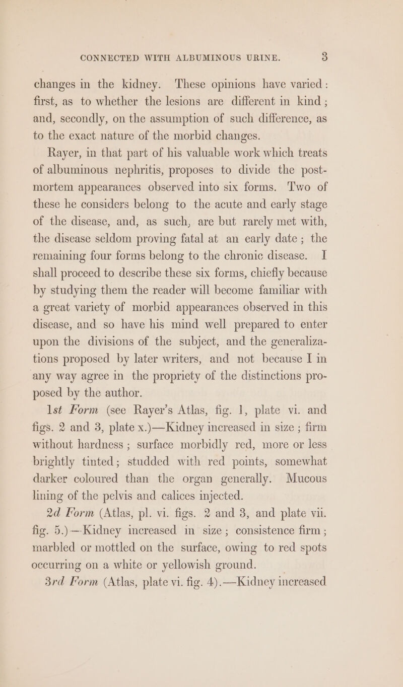 changes in the kidney. ‘These opinions have varied : first, as to whether the lesions are different in kind ; and, secondly, on the assumption of such difference, as to the exact nature of the morbid changes. Rayer, in that part of his valuable work which treats of albuminous nephritis, proposes to divide the post- mortem appearances observed into six forms. T'wo of these he considers belong to the acute and early stage of the disease, and, as such, are but rarely met with, the disease seldom proving fatal at an early date ; the remaining four forms belong to the chronic disease. I shall proceed to describe these six forms, chiefly because by studying them the reader will become familiar with a great variety of morbid appearances observed in this disease, and so have his mind well prepared to enter upon the divisions of the subject, and the generaliza- tions proposed by later writers, and not because I in any way agree in the propriety of the distinctions pro- posed by the author. lst Form (see Rayer’s Atlas, fig. 1, plate vi. and figs. 2 and 3, plate x..—Kidney increased in size ; firm without hardness ; surface morbidly red, more or less brightly tinted; studded with red points, somewhat darker coloured than the organ generally. Mucous lining of the pelvis and calices injected. 2d form (Atlas, pl. vi. figs. 2 and 3, and plate vii. fig. 5.)—-Kidney imereased in size; consistence firm ; marbled or mottled on the surface, owing to red spots occurring on a white or yellowish ground. |