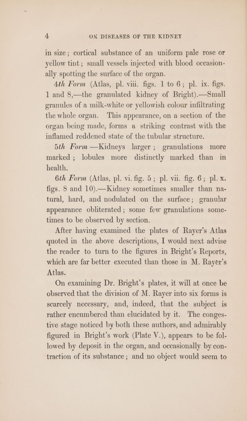 in size; cortical substance of an uniform pale rose or yellow tint; small vessels injected with blood occasion- ally spotting the surface of the organ. Ath Form (Atlas, pl. vii. figs. 1 to 6; pl. ix. figs. 1 and 8,—the granulated kidney of Bright).—Small granules of a milk-white or yellowish colour infiltrating the whole organ. This appearance, on a section of the organ being made, forms a striking contrast with the inflamed reddened state of the tubular structure. 5th orm —Kidneys larger; granulations more marked ; lobules more distinctly marked than im health. 6th Form (Atlas, pl. vi. fig. 5; pl. vu. fig. 6; pl. x. figs. 8 and 10).—Kidney sometimes smaller than na- tural, hard, and nodulated on the surface; granular appearance obliterated; some few granulations some- times to be observed by section. After having examined the plates of Rayer’s Atlas quoted in the above descriptions, | would next advise the reader to turn to the figures in Bright’s Reports, which are far better executed than those in M. Rayer’s Atlas. On examining Dr. Bright’s plates, it will at once be observed that the division of M. Rayer imto six forms is scarcely necessary, and, indeed, that the subject is rather encumbered than elucidated by it. The conges- tive stage noticed by both these authors, and admirably figured in Bright’s work (Plate V.), appears to be fol- lowed by deposit in the organ, and occasionally by con- traction of its substance ; and no object would seem to