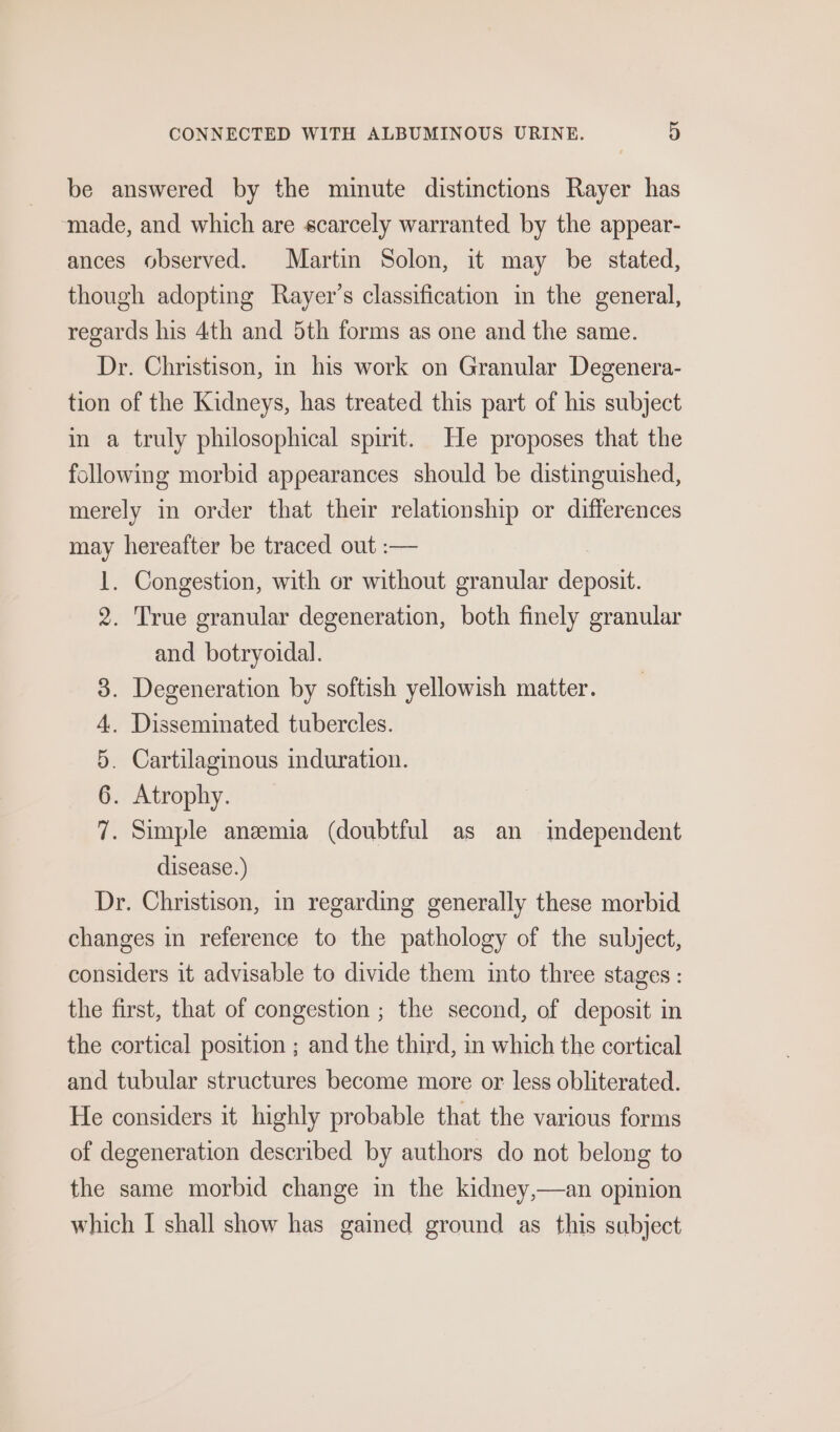 be answered by the minute distinctions Rayer has ‘made, and which are scarcely warranted by the appear- ances observed. Martin Solon, it may be stated, though adopting Rayer’s classification in the general, regards his 4th and 5th forms as one and the same. Dr. Christison, in his work on Granular Degenera- tion of the Kidneys, has treated this part of his subject in a truly philosophical spirit. He proposes that the following morbid appearances should be distinguished, merely in order that their relationship or differences may hereafter be traced out :— 1. Congestion, with or without granular deposit. 2. True granular degeneration, both finely granular and botryoidal. . Degeneration by softish yellowish matter. . Disseminated tubercles. . Cartilaginous induration. . Atrophy. . Simple anzemia (doubtful as an imdependent disease.) Dr. Christison, in regarding generally these morbid changes in reference to the pathology of the subject, considers it advisable to divide them into three stages : the first, that of congestion ; the second, of deposit in the cortical position ; and the third, in which the cortical and tubular structures become more or less obliterated. He considers it highly probable that the various forms of degeneration described by authors do not belong to “Io Oo P OO the same morbid change in the kidney,—an opinion which I shall show has gained ground as this sabject