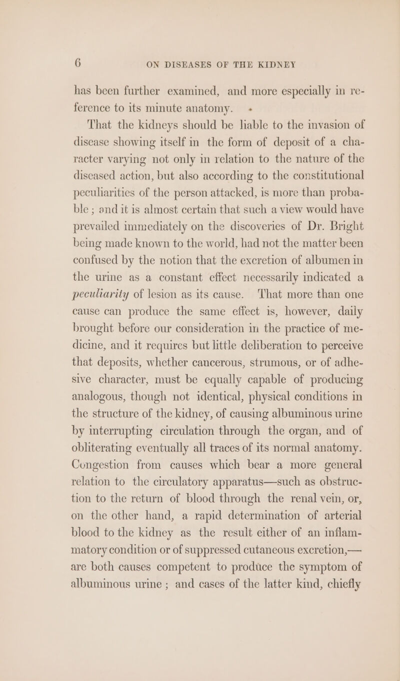 has been further examined, and more especially in re- ference to its minute anatomy. — - That the kidneys should be lable to the mvasion of disease showing itself in the form of deposit of a cha- racter varying not only in relation to the nature of the diseased action, but also according to the constitutional peculiarities of the person attacked, is more than proba- ble ; and it is almost certain that such a view would have prevailed immediately on the discoveries of Dr. Bright bemg made known to the world, had not the matter been confused by the notion that the excretion of albumen in the urme as a constant effect necessarily indicated a peculiarity of lesion as its cause. That more than one cause can produce the same effect is, however, daily brought before our consideration im the practice of me- dicine, and it requires but little deliberation to perceive that deposits, whether cancerous, strumous, or of adhe- sive character, must be equally capable of producing analogous, though not identical, physical conditions in the structure of the kidney, of causing albuminous urme by mterrupting circulation through the organ, and of obliterating eventually all traces of its normal anatomy. Cungestion from causes which bear a more general relation to the circulatory apparatus—such as obstruc- tion to the return of blood through the renal vei, or, on the other hand, a rapid determination of arterial blood to the kidney as the result either of an inflam- matory condition or of suppressed cutaneous excretion, — are both causes competent to produce the symptom of albuminous urine ; and cases of the latter kind, chiefly
