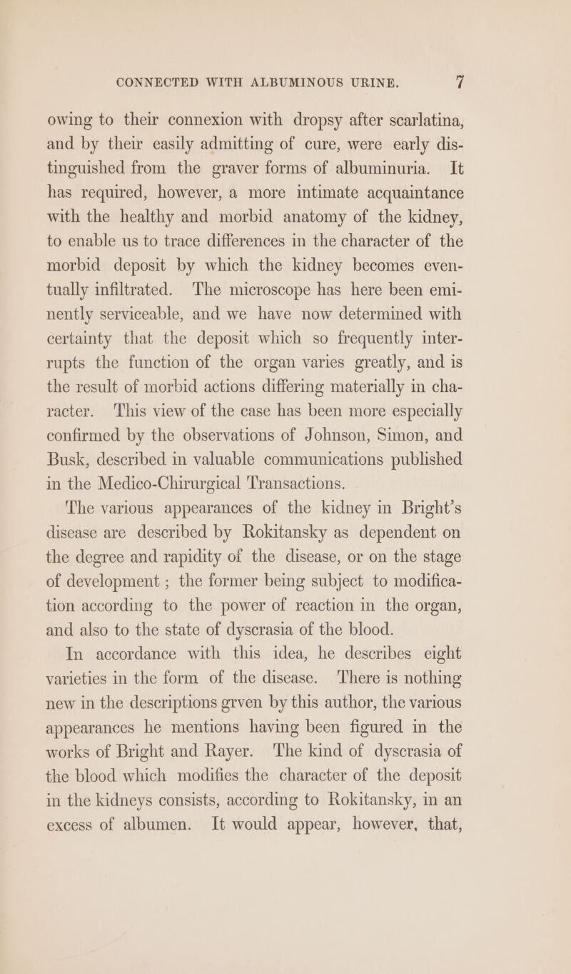 owing to their connexion with dropsy after scarlatina, and by their easily admitting of cure, were early dis- tinguished from the graver forms of albuminuria. It has required, however, a more intimate acquaintance with the healthy and morbid anatomy of the kidney, to enable us to trace differences in the character of the morbid deposit by which the kidney becomes even- tually infiltrated. The microscope has here been emi- nently serviceable, and we have now determined with certainty that the deposit which so frequently inter- rupts the function of the organ varies greatly, and is the result of morbid actions differing materially in cha- racter. ‘This view of the case has been more especially confirmed by the observations of Johnson, Simon, and Busk, described in valuable communications published in the Medico-Chirurgical Transactions. The various appearances of the kidney in Bright’s disease are described by Rokitansky as dependent on the degree and rapidity of the disease, or on the stage of development ; the former being subject to modifica- tion according to the power of reaction in the organ, and also to the state of dyscrasia of the blood. In accordance with this idea, he describes eight varieties in the form of the disease. ‘There is nothing new in the descriptions grven by this author, the various appearances he mentions having been figured in the works of Bright and Rayer. ‘The kind of dyscrasia of the blood which modifies the character of the deposit in the kidneys consists, according to Rokitansky, m an excess of albumen. It would appear, however, that,